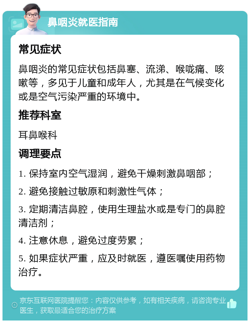 鼻咽炎就医指南 常见症状 鼻咽炎的常见症状包括鼻塞、流涕、喉咙痛、咳嗽等，多见于儿童和成年人，尤其是在气候变化或是空气污染严重的环境中。 推荐科室 耳鼻喉科 调理要点 1. 保持室内空气湿润，避免干燥刺激鼻咽部； 2. 避免接触过敏原和刺激性气体； 3. 定期清洁鼻腔，使用生理盐水或是专门的鼻腔清洁剂； 4. 注意休息，避免过度劳累； 5. 如果症状严重，应及时就医，遵医嘱使用药物治疗。