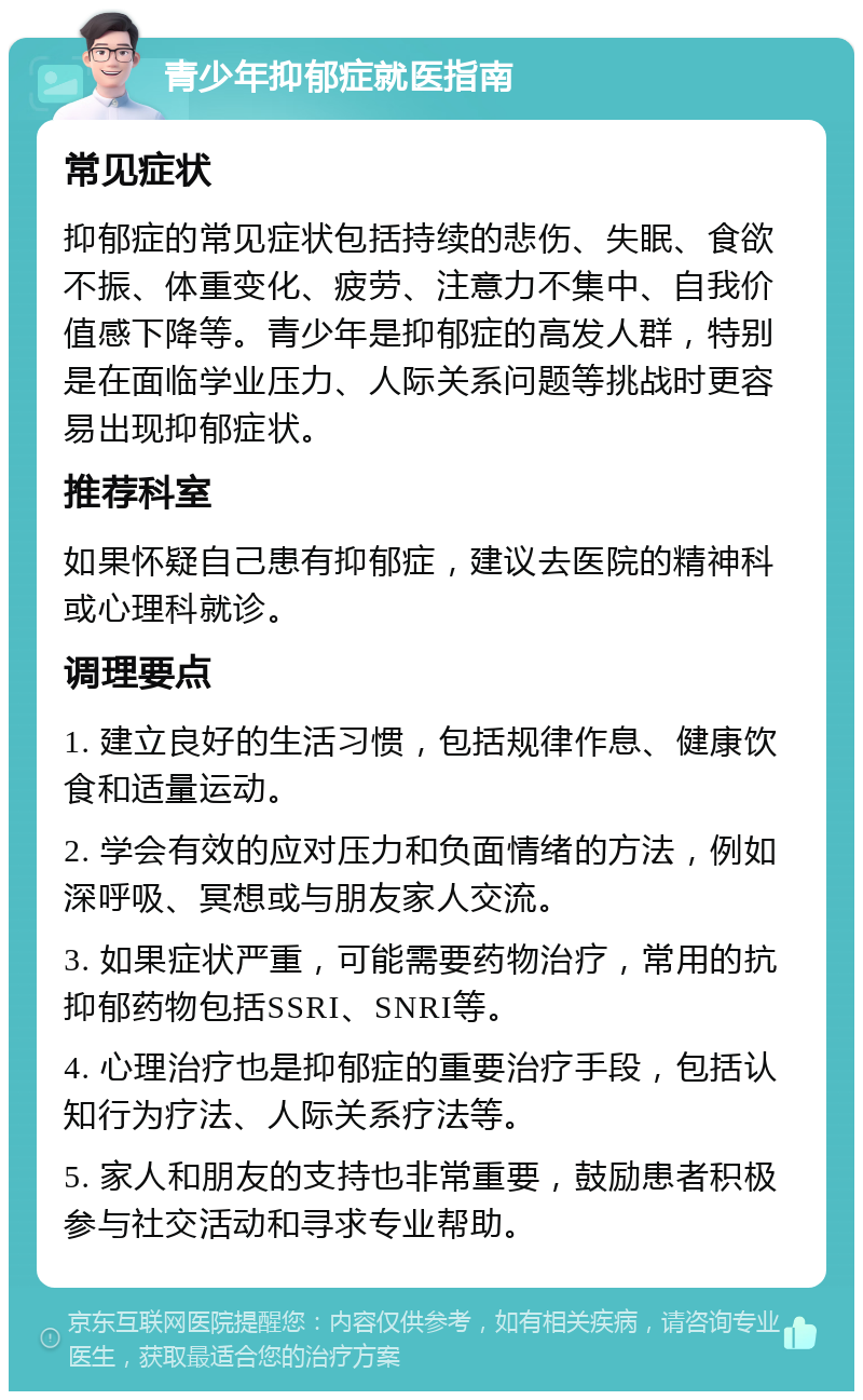 青少年抑郁症就医指南 常见症状 抑郁症的常见症状包括持续的悲伤、失眠、食欲不振、体重变化、疲劳、注意力不集中、自我价值感下降等。青少年是抑郁症的高发人群，特别是在面临学业压力、人际关系问题等挑战时更容易出现抑郁症状。 推荐科室 如果怀疑自己患有抑郁症，建议去医院的精神科或心理科就诊。 调理要点 1. 建立良好的生活习惯，包括规律作息、健康饮食和适量运动。 2. 学会有效的应对压力和负面情绪的方法，例如深呼吸、冥想或与朋友家人交流。 3. 如果症状严重，可能需要药物治疗，常用的抗抑郁药物包括SSRI、SNRI等。 4. 心理治疗也是抑郁症的重要治疗手段，包括认知行为疗法、人际关系疗法等。 5. 家人和朋友的支持也非常重要，鼓励患者积极参与社交活动和寻求专业帮助。