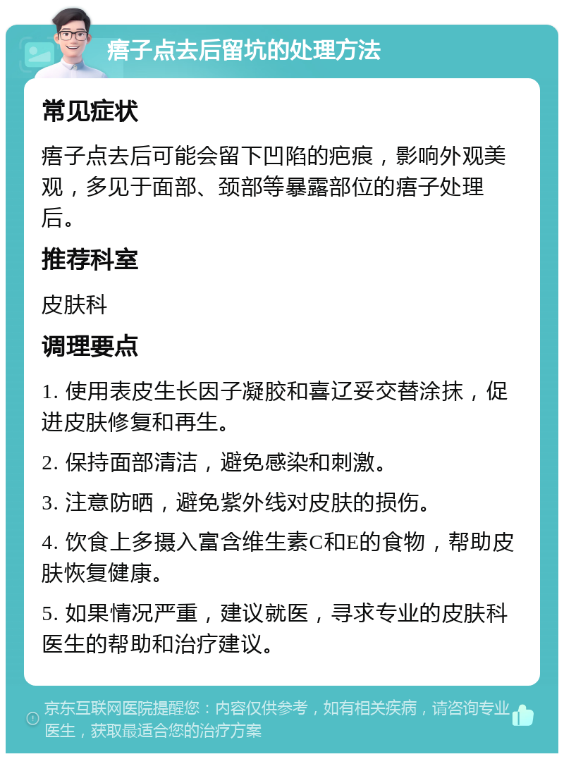 痦子点去后留坑的处理方法 常见症状 痦子点去后可能会留下凹陷的疤痕，影响外观美观，多见于面部、颈部等暴露部位的痦子处理后。 推荐科室 皮肤科 调理要点 1. 使用表皮生长因子凝胶和喜辽妥交替涂抹，促进皮肤修复和再生。 2. 保持面部清洁，避免感染和刺激。 3. 注意防晒，避免紫外线对皮肤的损伤。 4. 饮食上多摄入富含维生素C和E的食物，帮助皮肤恢复健康。 5. 如果情况严重，建议就医，寻求专业的皮肤科医生的帮助和治疗建议。