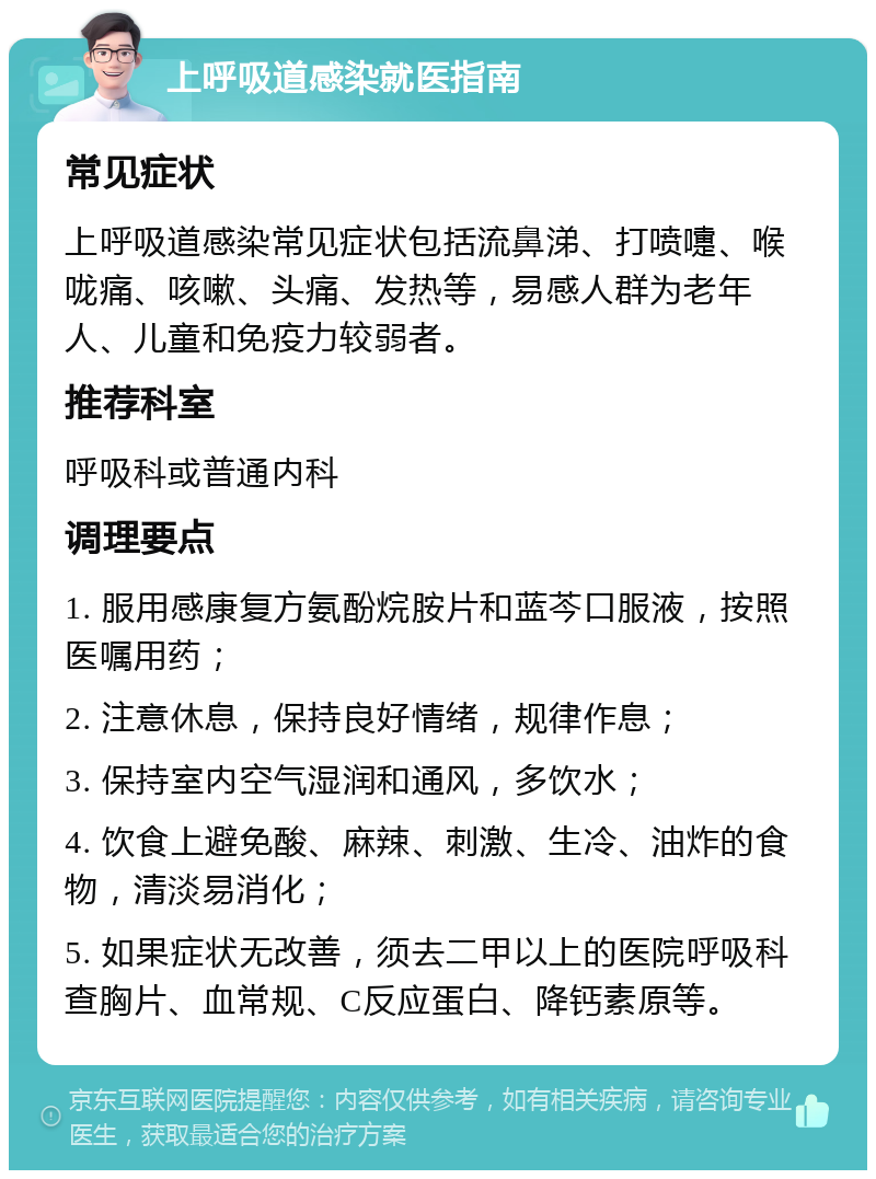 上呼吸道感染就医指南 常见症状 上呼吸道感染常见症状包括流鼻涕、打喷嚏、喉咙痛、咳嗽、头痛、发热等，易感人群为老年人、儿童和免疫力较弱者。 推荐科室 呼吸科或普通内科 调理要点 1. 服用感康复方氨酚烷胺片和蓝芩口服液，按照医嘱用药； 2. 注意休息，保持良好情绪，规律作息； 3. 保持室内空气湿润和通风，多饮水； 4. 饮食上避免酸、麻辣、刺激、生冷、油炸的食物，清淡易消化； 5. 如果症状无改善，须去二甲以上的医院呼吸科查胸片、血常规、C反应蛋白、降钙素原等。