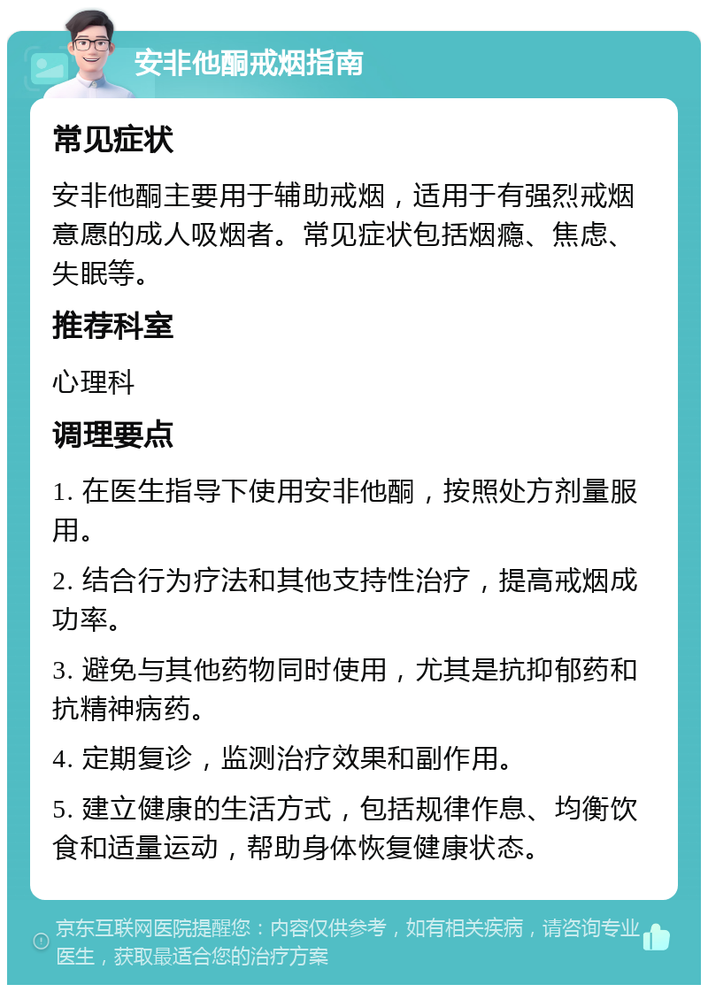 安非他酮戒烟指南 常见症状 安非他酮主要用于辅助戒烟，适用于有强烈戒烟意愿的成人吸烟者。常见症状包括烟瘾、焦虑、失眠等。 推荐科室 心理科 调理要点 1. 在医生指导下使用安非他酮，按照处方剂量服用。 2. 结合行为疗法和其他支持性治疗，提高戒烟成功率。 3. 避免与其他药物同时使用，尤其是抗抑郁药和抗精神病药。 4. 定期复诊，监测治疗效果和副作用。 5. 建立健康的生活方式，包括规律作息、均衡饮食和适量运动，帮助身体恢复健康状态。