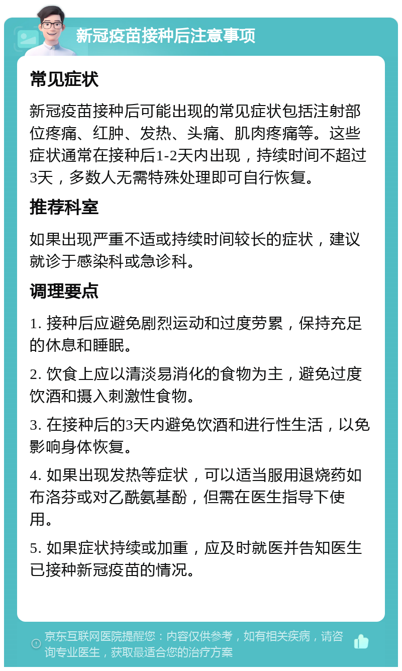 新冠疫苗接种后注意事项 常见症状 新冠疫苗接种后可能出现的常见症状包括注射部位疼痛、红肿、发热、头痛、肌肉疼痛等。这些症状通常在接种后1-2天内出现，持续时间不超过3天，多数人无需特殊处理即可自行恢复。 推荐科室 如果出现严重不适或持续时间较长的症状，建议就诊于感染科或急诊科。 调理要点 1. 接种后应避免剧烈运动和过度劳累，保持充足的休息和睡眠。 2. 饮食上应以清淡易消化的食物为主，避免过度饮酒和摄入刺激性食物。 3. 在接种后的3天内避免饮酒和进行性生活，以免影响身体恢复。 4. 如果出现发热等症状，可以适当服用退烧药如布洛芬或对乙酰氨基酚，但需在医生指导下使用。 5. 如果症状持续或加重，应及时就医并告知医生已接种新冠疫苗的情况。