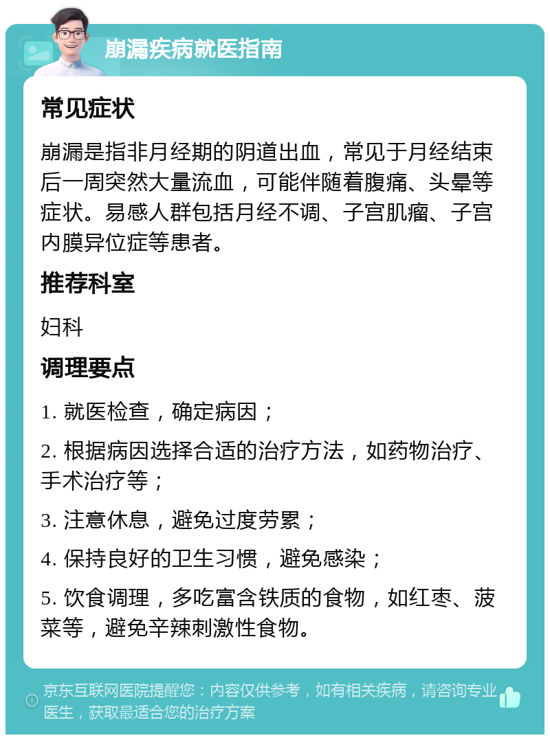 崩漏疾病就医指南 常见症状 崩漏是指非月经期的阴道出血，常见于月经结束后一周突然大量流血，可能伴随着腹痛、头晕等症状。易感人群包括月经不调、子宫肌瘤、子宫内膜异位症等患者。 推荐科室 妇科 调理要点 1. 就医检查，确定病因； 2. 根据病因选择合适的治疗方法，如药物治疗、手术治疗等； 3. 注意休息，避免过度劳累； 4. 保持良好的卫生习惯，避免感染； 5. 饮食调理，多吃富含铁质的食物，如红枣、菠菜等，避免辛辣刺激性食物。