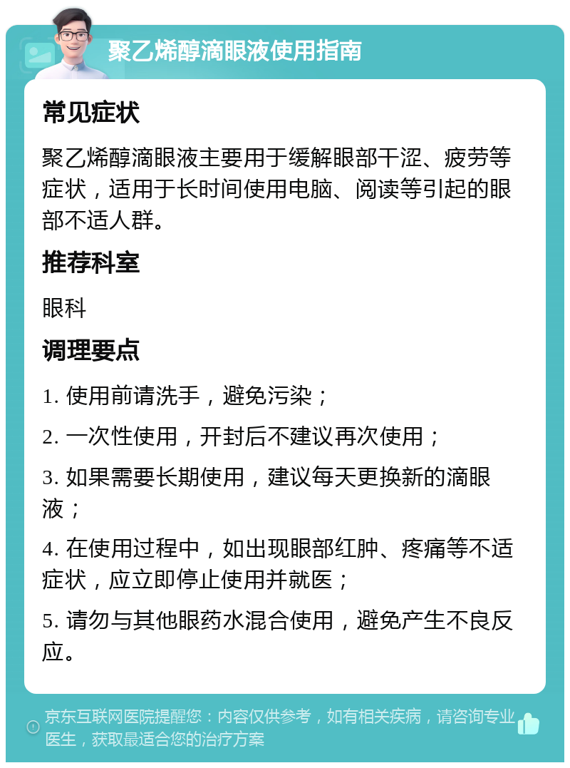 聚乙烯醇滴眼液使用指南 常见症状 聚乙烯醇滴眼液主要用于缓解眼部干涩、疲劳等症状，适用于长时间使用电脑、阅读等引起的眼部不适人群。 推荐科室 眼科 调理要点 1. 使用前请洗手，避免污染； 2. 一次性使用，开封后不建议再次使用； 3. 如果需要长期使用，建议每天更换新的滴眼液； 4. 在使用过程中，如出现眼部红肿、疼痛等不适症状，应立即停止使用并就医； 5. 请勿与其他眼药水混合使用，避免产生不良反应。