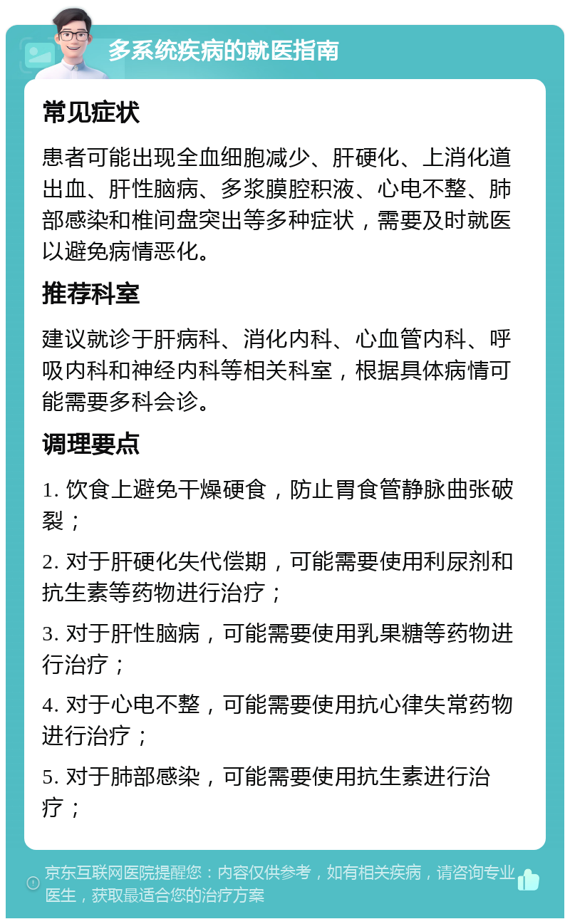 多系统疾病的就医指南 常见症状 患者可能出现全血细胞减少、肝硬化、上消化道出血、肝性脑病、多浆膜腔积液、心电不整、肺部感染和椎间盘突出等多种症状，需要及时就医以避免病情恶化。 推荐科室 建议就诊于肝病科、消化内科、心血管内科、呼吸内科和神经内科等相关科室，根据具体病情可能需要多科会诊。 调理要点 1. 饮食上避免干燥硬食，防止胃食管静脉曲张破裂； 2. 对于肝硬化失代偿期，可能需要使用利尿剂和抗生素等药物进行治疗； 3. 对于肝性脑病，可能需要使用乳果糖等药物进行治疗； 4. 对于心电不整，可能需要使用抗心律失常药物进行治疗； 5. 对于肺部感染，可能需要使用抗生素进行治疗；