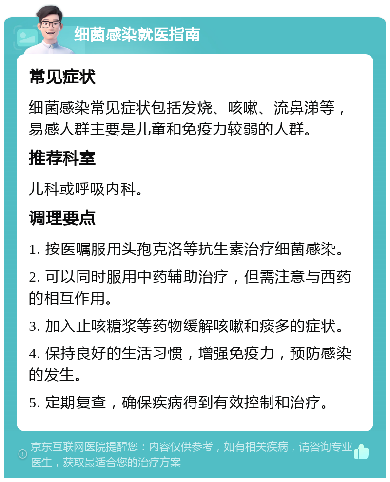 细菌感染就医指南 常见症状 细菌感染常见症状包括发烧、咳嗽、流鼻涕等，易感人群主要是儿童和免疫力较弱的人群。 推荐科室 儿科或呼吸内科。 调理要点 1. 按医嘱服用头孢克洛等抗生素治疗细菌感染。 2. 可以同时服用中药辅助治疗，但需注意与西药的相互作用。 3. 加入止咳糖浆等药物缓解咳嗽和痰多的症状。 4. 保持良好的生活习惯，增强免疫力，预防感染的发生。 5. 定期复查，确保疾病得到有效控制和治疗。