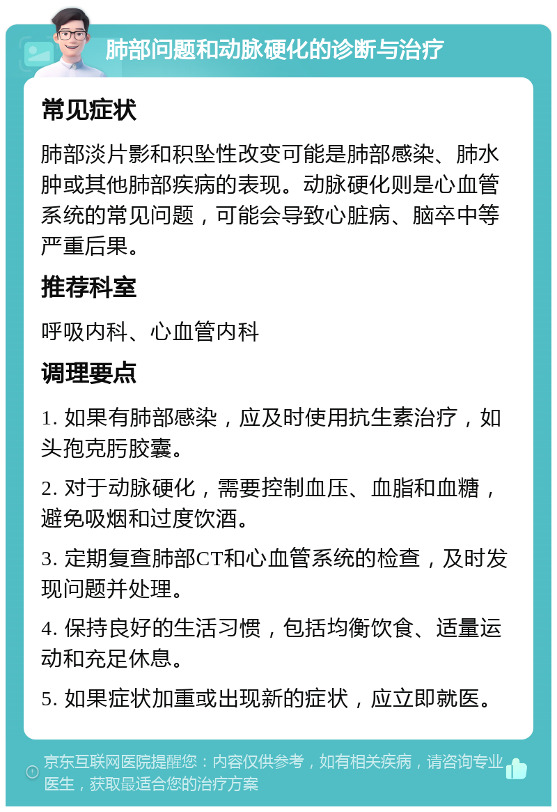 肺部问题和动脉硬化的诊断与治疗 常见症状 肺部淡片影和积坠性改变可能是肺部感染、肺水肿或其他肺部疾病的表现。动脉硬化则是心血管系统的常见问题，可能会导致心脏病、脑卒中等严重后果。 推荐科室 呼吸内科、心血管内科 调理要点 1. 如果有肺部感染，应及时使用抗生素治疗，如头孢克肟胶囊。 2. 对于动脉硬化，需要控制血压、血脂和血糖，避免吸烟和过度饮酒。 3. 定期复查肺部CT和心血管系统的检查，及时发现问题并处理。 4. 保持良好的生活习惯，包括均衡饮食、适量运动和充足休息。 5. 如果症状加重或出现新的症状，应立即就医。