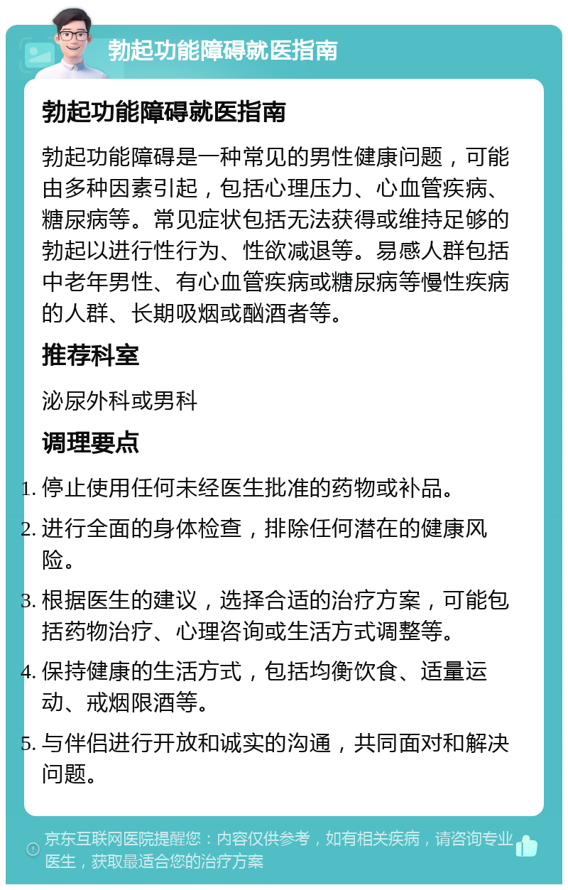 勃起功能障碍就医指南 勃起功能障碍就医指南 勃起功能障碍是一种常见的男性健康问题，可能由多种因素引起，包括心理压力、心血管疾病、糖尿病等。常见症状包括无法获得或维持足够的勃起以进行性行为、性欲减退等。易感人群包括中老年男性、有心血管疾病或糖尿病等慢性疾病的人群、长期吸烟或酗酒者等。 推荐科室 泌尿外科或男科 调理要点 停止使用任何未经医生批准的药物或补品。 进行全面的身体检查，排除任何潜在的健康风险。 根据医生的建议，选择合适的治疗方案，可能包括药物治疗、心理咨询或生活方式调整等。 保持健康的生活方式，包括均衡饮食、适量运动、戒烟限酒等。 与伴侣进行开放和诚实的沟通，共同面对和解决问题。