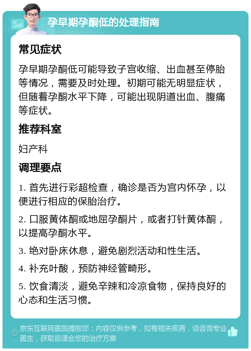 孕早期孕酮低的处理指南 常见症状 孕早期孕酮低可能导致子宫收缩、出血甚至停胎等情况，需要及时处理。初期可能无明显症状，但随着孕酮水平下降，可能出现阴道出血、腹痛等症状。 推荐科室 妇产科 调理要点 1. 首先进行彩超检查，确诊是否为宫内怀孕，以便进行相应的保胎治疗。 2. 口服黄体酮或地屈孕酮片，或者打针黄体酮，以提高孕酮水平。 3. 绝对卧床休息，避免剧烈活动和性生活。 4. 补充叶酸，预防神经管畸形。 5. 饮食清淡，避免辛辣和冷凉食物，保持良好的心态和生活习惯。