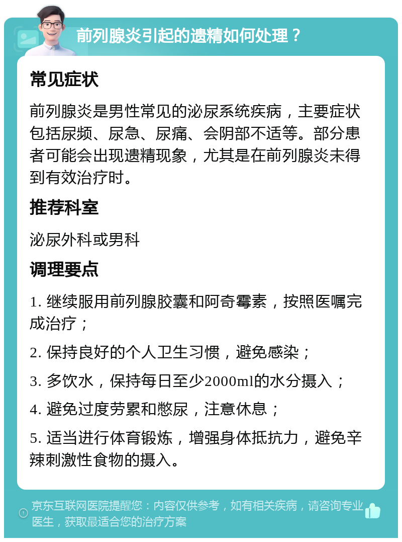 前列腺炎引起的遗精如何处理？ 常见症状 前列腺炎是男性常见的泌尿系统疾病，主要症状包括尿频、尿急、尿痛、会阴部不适等。部分患者可能会出现遗精现象，尤其是在前列腺炎未得到有效治疗时。 推荐科室 泌尿外科或男科 调理要点 1. 继续服用前列腺胶囊和阿奇霉素，按照医嘱完成治疗； 2. 保持良好的个人卫生习惯，避免感染； 3. 多饮水，保持每日至少2000ml的水分摄入； 4. 避免过度劳累和憋尿，注意休息； 5. 适当进行体育锻炼，增强身体抵抗力，避免辛辣刺激性食物的摄入。