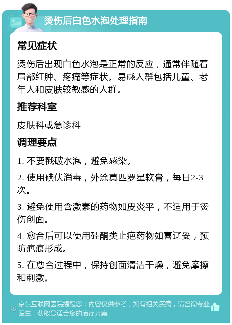 烫伤后白色水泡处理指南 常见症状 烫伤后出现白色水泡是正常的反应，通常伴随着局部红肿、疼痛等症状。易感人群包括儿童、老年人和皮肤较敏感的人群。 推荐科室 皮肤科或急诊科 调理要点 1. 不要戳破水泡，避免感染。 2. 使用碘伏消毒，外涂莫匹罗星软膏，每日2-3次。 3. 避免使用含激素的药物如皮炎平，不适用于烫伤创面。 4. 愈合后可以使用硅酮类止疤药物如喜辽妥，预防疤痕形成。 5. 在愈合过程中，保持创面清洁干燥，避免摩擦和刺激。