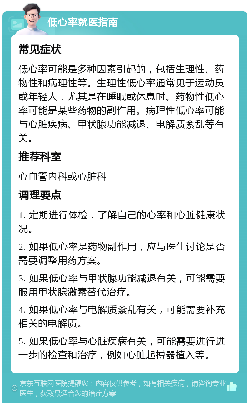 低心率就医指南 常见症状 低心率可能是多种因素引起的，包括生理性、药物性和病理性等。生理性低心率通常见于运动员或年轻人，尤其是在睡眠或休息时。药物性低心率可能是某些药物的副作用。病理性低心率可能与心脏疾病、甲状腺功能减退、电解质紊乱等有关。 推荐科室 心血管内科或心脏科 调理要点 1. 定期进行体检，了解自己的心率和心脏健康状况。 2. 如果低心率是药物副作用，应与医生讨论是否需要调整用药方案。 3. 如果低心率与甲状腺功能减退有关，可能需要服用甲状腺激素替代治疗。 4. 如果低心率与电解质紊乱有关，可能需要补充相关的电解质。 5. 如果低心率与心脏疾病有关，可能需要进行进一步的检查和治疗，例如心脏起搏器植入等。