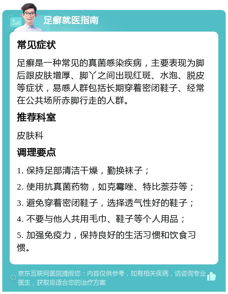 足癣就医指南 常见症状 足癣是一种常见的真菌感染疾病，主要表现为脚后跟皮肤增厚、脚丫之间出现红斑、水泡、脱皮等症状，易感人群包括长期穿着密闭鞋子、经常在公共场所赤脚行走的人群。 推荐科室 皮肤科 调理要点 1. 保持足部清洁干燥，勤换袜子； 2. 使用抗真菌药物，如克霉唑、特比萘芬等； 3. 避免穿着密闭鞋子，选择透气性好的鞋子； 4. 不要与他人共用毛巾、鞋子等个人用品； 5. 加强免疫力，保持良好的生活习惯和饮食习惯。