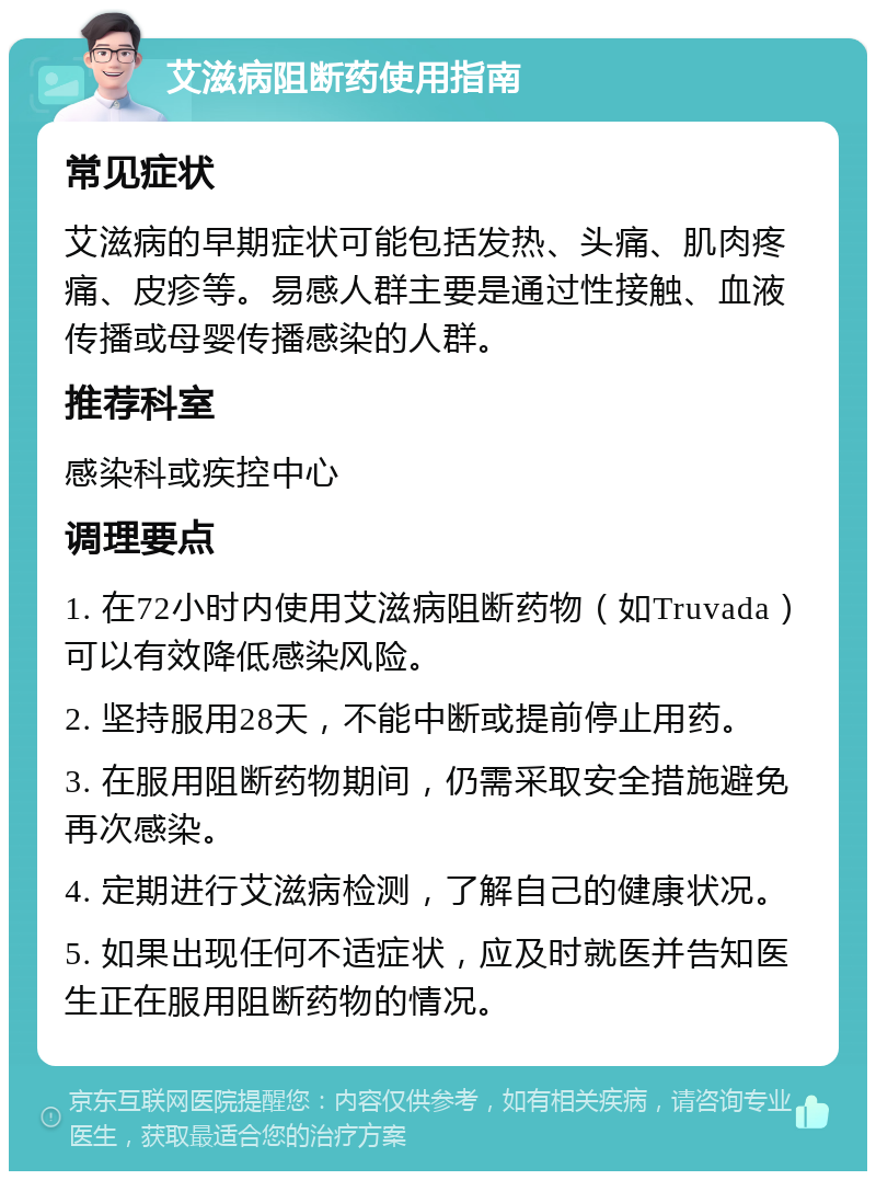 艾滋病阻断药使用指南 常见症状 艾滋病的早期症状可能包括发热、头痛、肌肉疼痛、皮疹等。易感人群主要是通过性接触、血液传播或母婴传播感染的人群。 推荐科室 感染科或疾控中心 调理要点 1. 在72小时内使用艾滋病阻断药物（如Truvada）可以有效降低感染风险。 2. 坚持服用28天，不能中断或提前停止用药。 3. 在服用阻断药物期间，仍需采取安全措施避免再次感染。 4. 定期进行艾滋病检测，了解自己的健康状况。 5. 如果出现任何不适症状，应及时就医并告知医生正在服用阻断药物的情况。