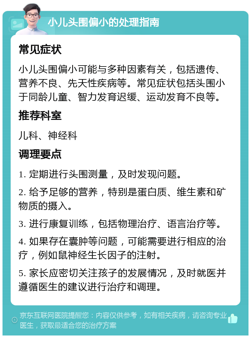 小儿头围偏小的处理指南 常见症状 小儿头围偏小可能与多种因素有关，包括遗传、营养不良、先天性疾病等。常见症状包括头围小于同龄儿童、智力发育迟缓、运动发育不良等。 推荐科室 儿科、神经科 调理要点 1. 定期进行头围测量，及时发现问题。 2. 给予足够的营养，特别是蛋白质、维生素和矿物质的摄入。 3. 进行康复训练，包括物理治疗、语言治疗等。 4. 如果存在囊肿等问题，可能需要进行相应的治疗，例如鼠神经生长因子的注射。 5. 家长应密切关注孩子的发展情况，及时就医并遵循医生的建议进行治疗和调理。