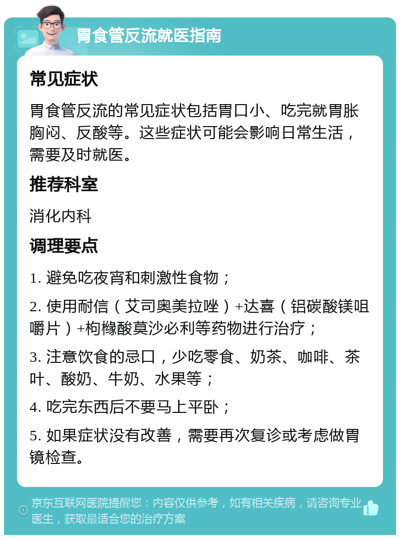 胃食管反流就医指南 常见症状 胃食管反流的常见症状包括胃口小、吃完就胃胀胸闷、反酸等。这些症状可能会影响日常生活，需要及时就医。 推荐科室 消化内科 调理要点 1. 避免吃夜宵和刺激性食物； 2. 使用耐信（艾司奥美拉唑）+达喜（铝碳酸镁咀嚼片）+枸橼酸莫沙必利等药物进行治疗； 3. 注意饮食的忌口，少吃零食、奶茶、咖啡、茶叶、酸奶、牛奶、水果等； 4. 吃完东西后不要马上平卧； 5. 如果症状没有改善，需要再次复诊或考虑做胃镜检查。