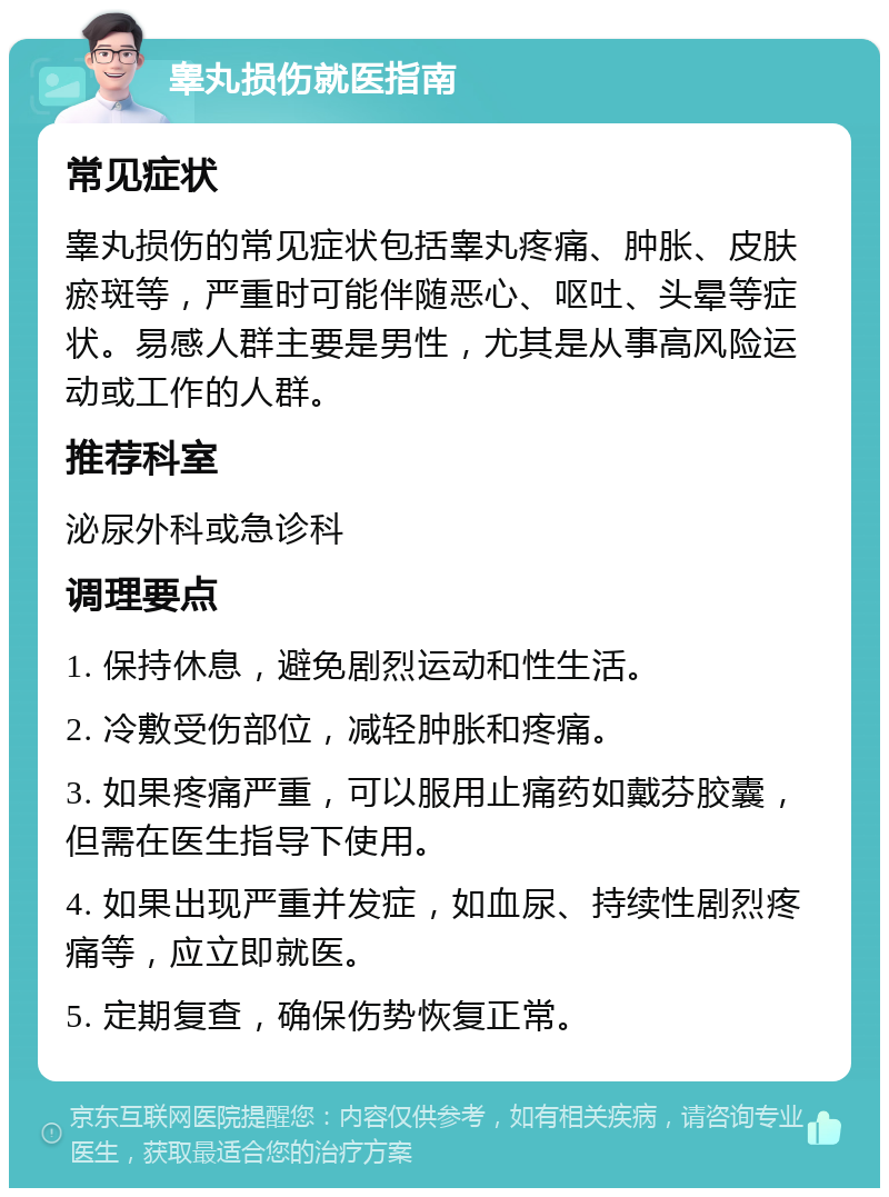 睾丸损伤就医指南 常见症状 睾丸损伤的常见症状包括睾丸疼痛、肿胀、皮肤瘀斑等，严重时可能伴随恶心、呕吐、头晕等症状。易感人群主要是男性，尤其是从事高风险运动或工作的人群。 推荐科室 泌尿外科或急诊科 调理要点 1. 保持休息，避免剧烈运动和性生活。 2. 冷敷受伤部位，减轻肿胀和疼痛。 3. 如果疼痛严重，可以服用止痛药如戴芬胶囊，但需在医生指导下使用。 4. 如果出现严重并发症，如血尿、持续性剧烈疼痛等，应立即就医。 5. 定期复查，确保伤势恢复正常。