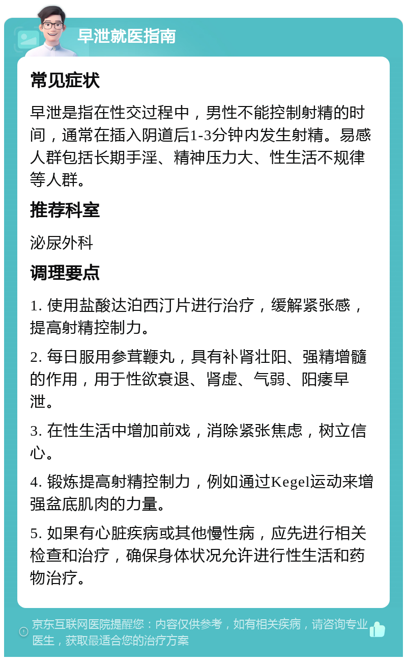 早泄就医指南 常见症状 早泄是指在性交过程中，男性不能控制射精的时间，通常在插入阴道后1-3分钟内发生射精。易感人群包括长期手淫、精神压力大、性生活不规律等人群。 推荐科室 泌尿外科 调理要点 1. 使用盐酸达泊西汀片进行治疗，缓解紧张感，提高射精控制力。 2. 每日服用参茸鞭丸，具有补肾壮阳、强精增髓的作用，用于性欲衰退、肾虚、气弱、阳痿早泄。 3. 在性生活中增加前戏，消除紧张焦虑，树立信心。 4. 锻炼提高射精控制力，例如通过Kegel运动来增强盆底肌肉的力量。 5. 如果有心脏疾病或其他慢性病，应先进行相关检查和治疗，确保身体状况允许进行性生活和药物治疗。