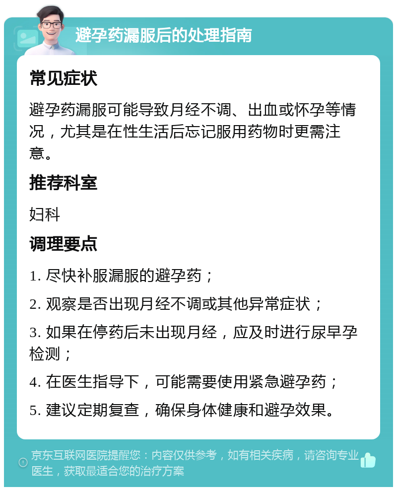 避孕药漏服后的处理指南 常见症状 避孕药漏服可能导致月经不调、出血或怀孕等情况，尤其是在性生活后忘记服用药物时更需注意。 推荐科室 妇科 调理要点 1. 尽快补服漏服的避孕药； 2. 观察是否出现月经不调或其他异常症状； 3. 如果在停药后未出现月经，应及时进行尿早孕检测； 4. 在医生指导下，可能需要使用紧急避孕药； 5. 建议定期复查，确保身体健康和避孕效果。