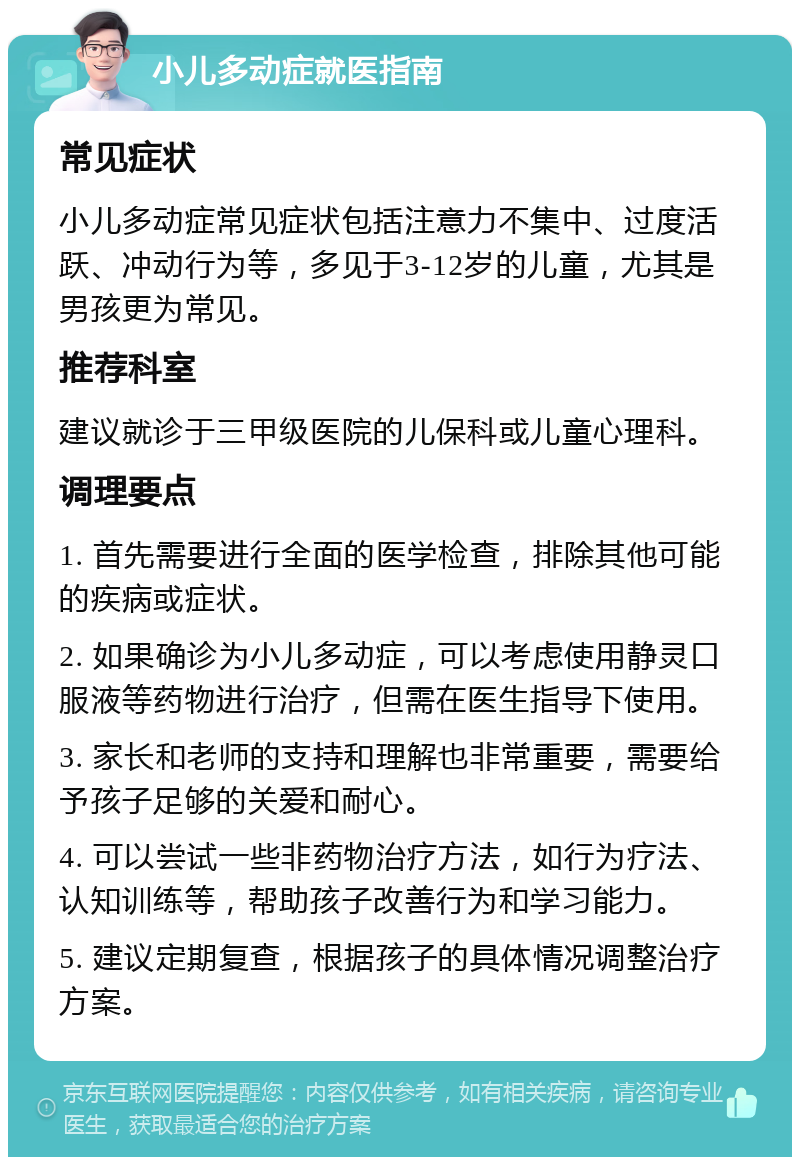 小儿多动症就医指南 常见症状 小儿多动症常见症状包括注意力不集中、过度活跃、冲动行为等，多见于3-12岁的儿童，尤其是男孩更为常见。 推荐科室 建议就诊于三甲级医院的儿保科或儿童心理科。 调理要点 1. 首先需要进行全面的医学检查，排除其他可能的疾病或症状。 2. 如果确诊为小儿多动症，可以考虑使用静灵口服液等药物进行治疗，但需在医生指导下使用。 3. 家长和老师的支持和理解也非常重要，需要给予孩子足够的关爱和耐心。 4. 可以尝试一些非药物治疗方法，如行为疗法、认知训练等，帮助孩子改善行为和学习能力。 5. 建议定期复查，根据孩子的具体情况调整治疗方案。