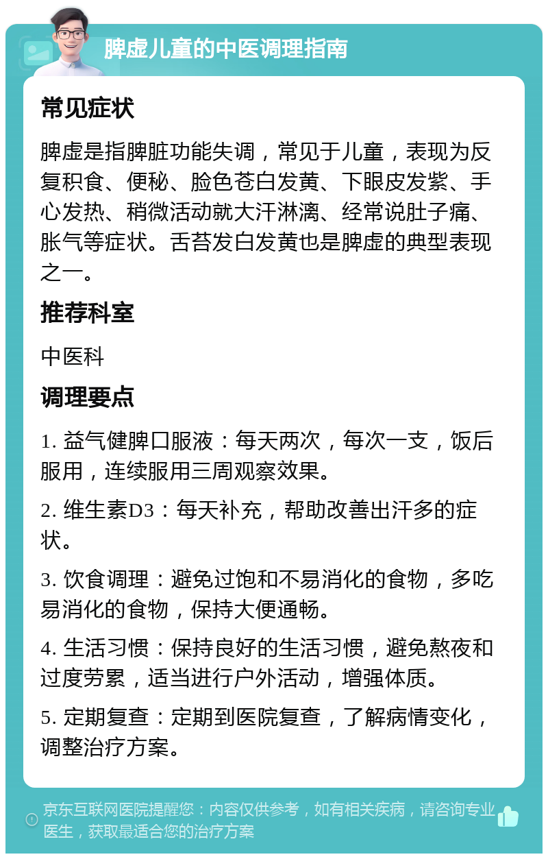 脾虚儿童的中医调理指南 常见症状 脾虚是指脾脏功能失调，常见于儿童，表现为反复积食、便秘、脸色苍白发黄、下眼皮发紫、手心发热、稍微活动就大汗淋漓、经常说肚子痛、胀气等症状。舌苔发白发黄也是脾虚的典型表现之一。 推荐科室 中医科 调理要点 1. 益气健脾口服液：每天两次，每次一支，饭后服用，连续服用三周观察效果。 2. 维生素D3：每天补充，帮助改善出汗多的症状。 3. 饮食调理：避免过饱和不易消化的食物，多吃易消化的食物，保持大便通畅。 4. 生活习惯：保持良好的生活习惯，避免熬夜和过度劳累，适当进行户外活动，增强体质。 5. 定期复查：定期到医院复查，了解病情变化，调整治疗方案。