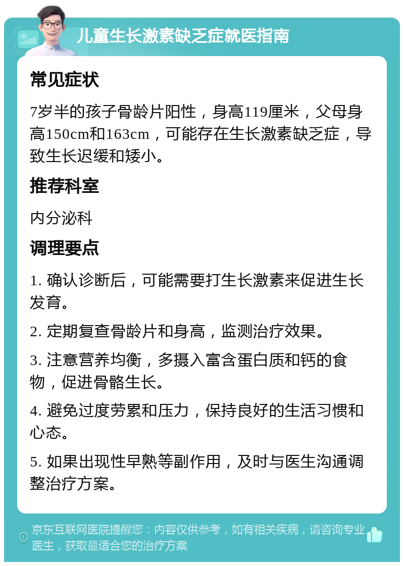 儿童生长激素缺乏症就医指南 常见症状 7岁半的孩子骨龄片阳性，身高119厘米，父母身高150cm和163cm，可能存在生长激素缺乏症，导致生长迟缓和矮小。 推荐科室 内分泌科 调理要点 1. 确认诊断后，可能需要打生长激素来促进生长发育。 2. 定期复查骨龄片和身高，监测治疗效果。 3. 注意营养均衡，多摄入富含蛋白质和钙的食物，促进骨骼生长。 4. 避免过度劳累和压力，保持良好的生活习惯和心态。 5. 如果出现性早熟等副作用，及时与医生沟通调整治疗方案。