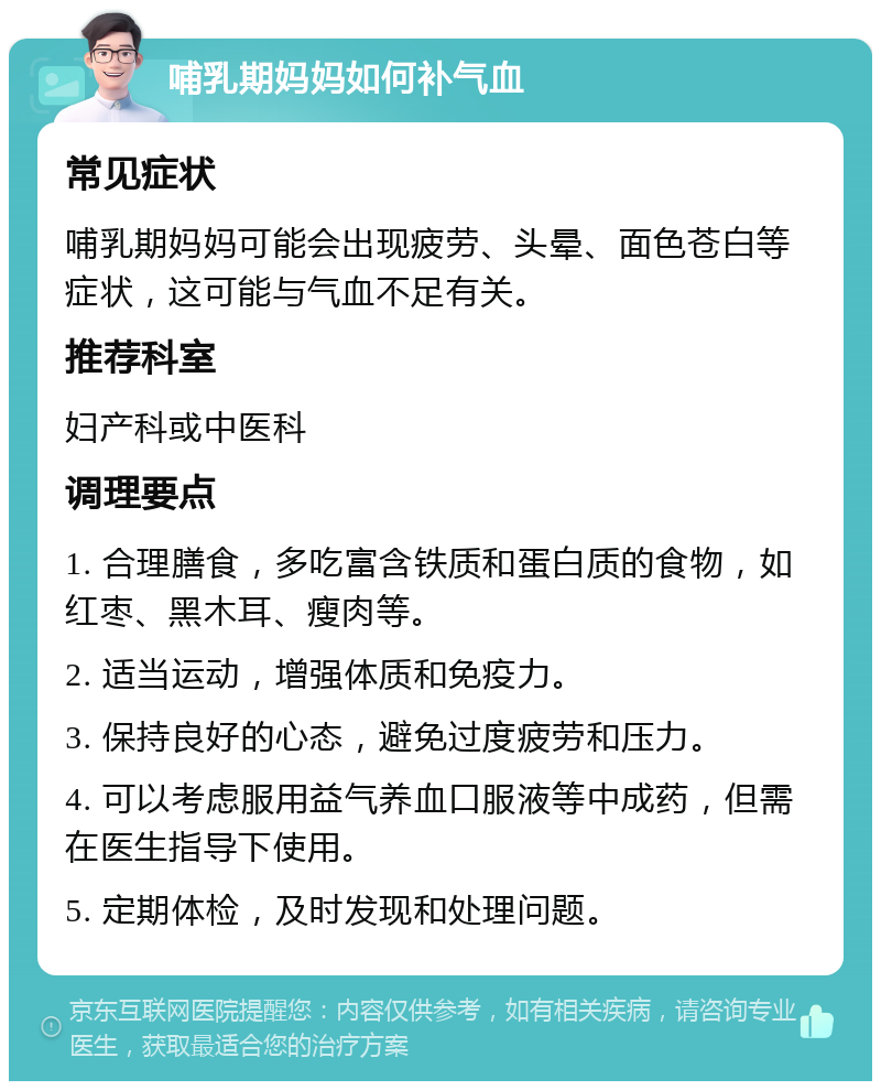 哺乳期妈妈如何补气血 常见症状 哺乳期妈妈可能会出现疲劳、头晕、面色苍白等症状，这可能与气血不足有关。 推荐科室 妇产科或中医科 调理要点 1. 合理膳食，多吃富含铁质和蛋白质的食物，如红枣、黑木耳、瘦肉等。 2. 适当运动，增强体质和免疫力。 3. 保持良好的心态，避免过度疲劳和压力。 4. 可以考虑服用益气养血口服液等中成药，但需在医生指导下使用。 5. 定期体检，及时发现和处理问题。