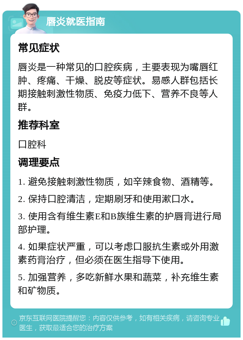 唇炎就医指南 常见症状 唇炎是一种常见的口腔疾病，主要表现为嘴唇红肿、疼痛、干燥、脱皮等症状。易感人群包括长期接触刺激性物质、免疫力低下、营养不良等人群。 推荐科室 口腔科 调理要点 1. 避免接触刺激性物质，如辛辣食物、酒精等。 2. 保持口腔清洁，定期刷牙和使用漱口水。 3. 使用含有维生素E和B族维生素的护唇膏进行局部护理。 4. 如果症状严重，可以考虑口服抗生素或外用激素药膏治疗，但必须在医生指导下使用。 5. 加强营养，多吃新鲜水果和蔬菜，补充维生素和矿物质。