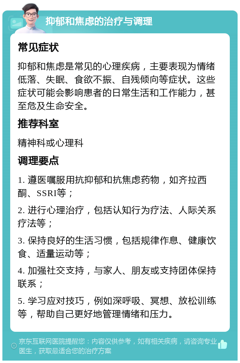 抑郁和焦虑的治疗与调理 常见症状 抑郁和焦虑是常见的心理疾病，主要表现为情绪低落、失眠、食欲不振、自残倾向等症状。这些症状可能会影响患者的日常生活和工作能力，甚至危及生命安全。 推荐科室 精神科或心理科 调理要点 1. 遵医嘱服用抗抑郁和抗焦虑药物，如齐拉西酮、SSRI等； 2. 进行心理治疗，包括认知行为疗法、人际关系疗法等； 3. 保持良好的生活习惯，包括规律作息、健康饮食、适量运动等； 4. 加强社交支持，与家人、朋友或支持团体保持联系； 5. 学习应对技巧，例如深呼吸、冥想、放松训练等，帮助自己更好地管理情绪和压力。