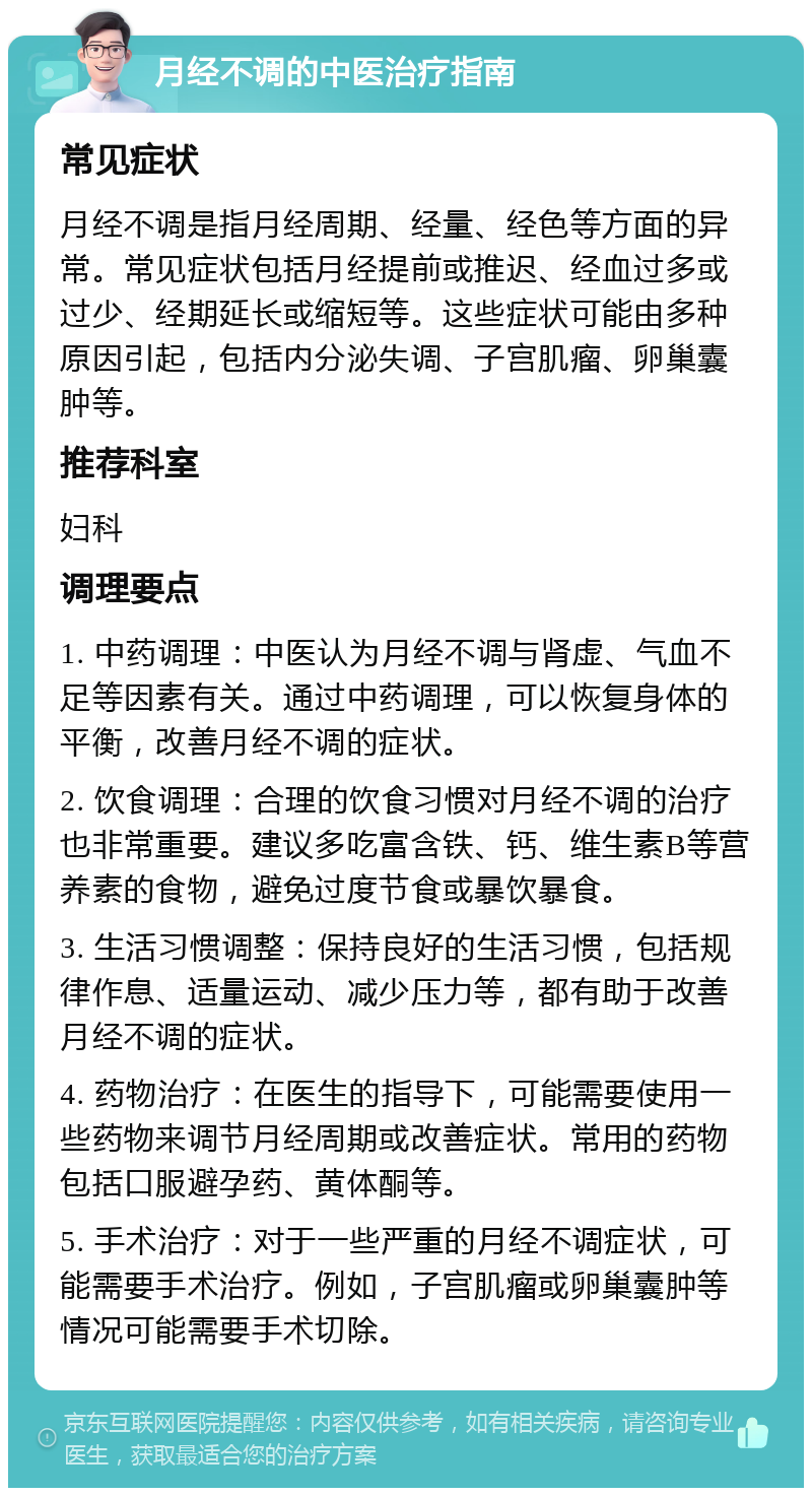 月经不调的中医治疗指南 常见症状 月经不调是指月经周期、经量、经色等方面的异常。常见症状包括月经提前或推迟、经血过多或过少、经期延长或缩短等。这些症状可能由多种原因引起，包括内分泌失调、子宫肌瘤、卵巢囊肿等。 推荐科室 妇科 调理要点 1. 中药调理：中医认为月经不调与肾虚、气血不足等因素有关。通过中药调理，可以恢复身体的平衡，改善月经不调的症状。 2. 饮食调理：合理的饮食习惯对月经不调的治疗也非常重要。建议多吃富含铁、钙、维生素B等营养素的食物，避免过度节食或暴饮暴食。 3. 生活习惯调整：保持良好的生活习惯，包括规律作息、适量运动、减少压力等，都有助于改善月经不调的症状。 4. 药物治疗：在医生的指导下，可能需要使用一些药物来调节月经周期或改善症状。常用的药物包括口服避孕药、黄体酮等。 5. 手术治疗：对于一些严重的月经不调症状，可能需要手术治疗。例如，子宫肌瘤或卵巢囊肿等情况可能需要手术切除。