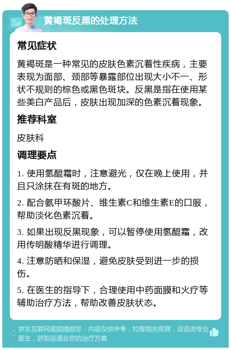 黄褐斑反黑的处理方法 常见症状 黄褐斑是一种常见的皮肤色素沉着性疾病，主要表现为面部、颈部等暴露部位出现大小不一、形状不规则的棕色或黑色斑块。反黑是指在使用某些美白产品后，皮肤出现加深的色素沉着现象。 推荐科室 皮肤科 调理要点 1. 使用氢醌霜时，注意避光，仅在晚上使用，并且只涂抹在有斑的地方。 2. 配合氨甲环酸片、维生素C和维生素E的口服，帮助淡化色素沉着。 3. 如果出现反黑现象，可以暂停使用氢醌霜，改用传明酸精华进行调理。 4. 注意防晒和保湿，避免皮肤受到进一步的损伤。 5. 在医生的指导下，合理使用中药面膜和火疗等辅助治疗方法，帮助改善皮肤状态。