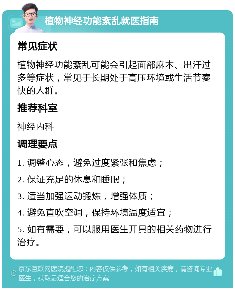 植物神经功能紊乱就医指南 常见症状 植物神经功能紊乱可能会引起面部麻木、出汗过多等症状，常见于长期处于高压环境或生活节奏快的人群。 推荐科室 神经内科 调理要点 1. 调整心态，避免过度紧张和焦虑； 2. 保证充足的休息和睡眠； 3. 适当加强运动锻炼，增强体质； 4. 避免直吹空调，保持环境温度适宜； 5. 如有需要，可以服用医生开具的相关药物进行治疗。