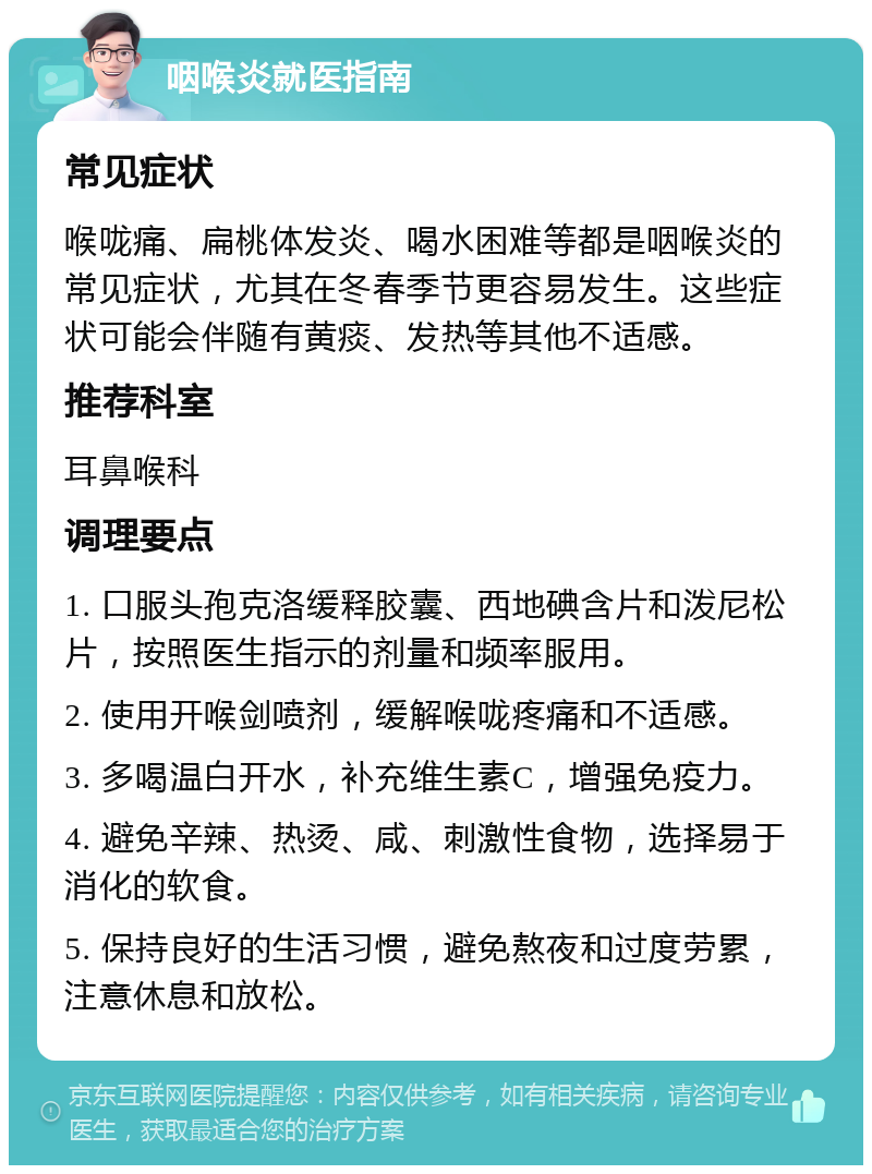 咽喉炎就医指南 常见症状 喉咙痛、扁桃体发炎、喝水困难等都是咽喉炎的常见症状，尤其在冬春季节更容易发生。这些症状可能会伴随有黄痰、发热等其他不适感。 推荐科室 耳鼻喉科 调理要点 1. 口服头孢克洛缓释胶囊、西地碘含片和泼尼松片，按照医生指示的剂量和频率服用。 2. 使用开喉剑喷剂，缓解喉咙疼痛和不适感。 3. 多喝温白开水，补充维生素C，增强免疫力。 4. 避免辛辣、热烫、咸、刺激性食物，选择易于消化的软食。 5. 保持良好的生活习惯，避免熬夜和过度劳累，注意休息和放松。