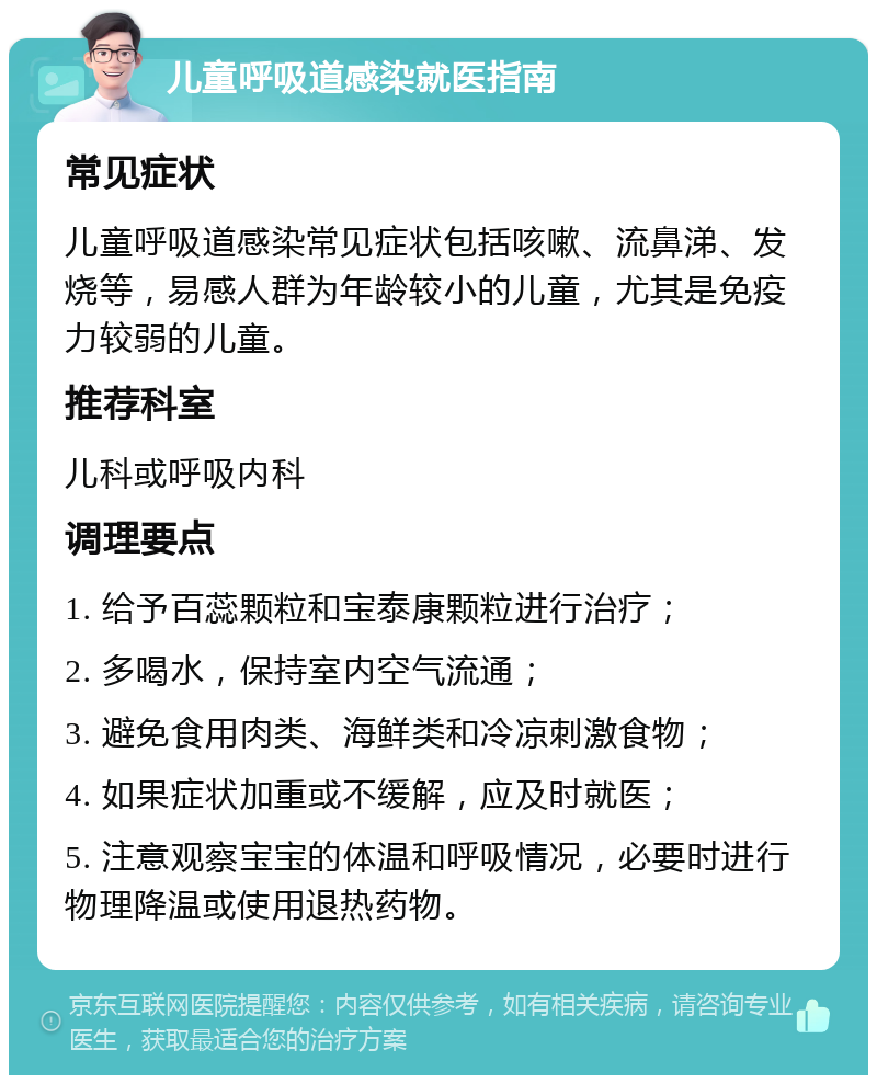 儿童呼吸道感染就医指南 常见症状 儿童呼吸道感染常见症状包括咳嗽、流鼻涕、发烧等，易感人群为年龄较小的儿童，尤其是免疫力较弱的儿童。 推荐科室 儿科或呼吸内科 调理要点 1. 给予百蕊颗粒和宝泰康颗粒进行治疗； 2. 多喝水，保持室内空气流通； 3. 避免食用肉类、海鲜类和冷凉刺激食物； 4. 如果症状加重或不缓解，应及时就医； 5. 注意观察宝宝的体温和呼吸情况，必要时进行物理降温或使用退热药物。