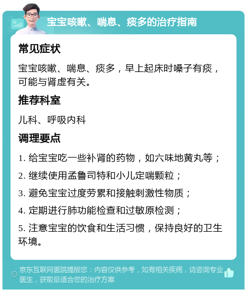 宝宝咳嗽、喘息、痰多的治疗指南 常见症状 宝宝咳嗽、喘息、痰多，早上起床时嗓子有痰，可能与肾虚有关。 推荐科室 儿科、呼吸内科 调理要点 1. 给宝宝吃一些补肾的药物，如六味地黄丸等； 2. 继续使用孟鲁司特和小儿定喘颗粒； 3. 避免宝宝过度劳累和接触刺激性物质； 4. 定期进行肺功能检查和过敏原检测； 5. 注意宝宝的饮食和生活习惯，保持良好的卫生环境。