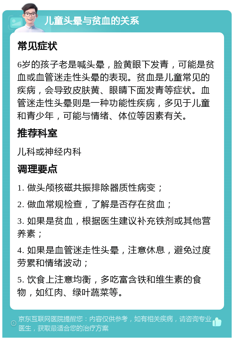 儿童头晕与贫血的关系 常见症状 6岁的孩子老是喊头晕，脸黄眼下发青，可能是贫血或血管迷走性头晕的表现。贫血是儿童常见的疾病，会导致皮肤黄、眼睛下面发青等症状。血管迷走性头晕则是一种功能性疾病，多见于儿童和青少年，可能与情绪、体位等因素有关。 推荐科室 儿科或神经内科 调理要点 1. 做头颅核磁共振排除器质性病变； 2. 做血常规检查，了解是否存在贫血； 3. 如果是贫血，根据医生建议补充铁剂或其他营养素； 4. 如果是血管迷走性头晕，注意休息，避免过度劳累和情绪波动； 5. 饮食上注意均衡，多吃富含铁和维生素的食物，如红肉、绿叶蔬菜等。