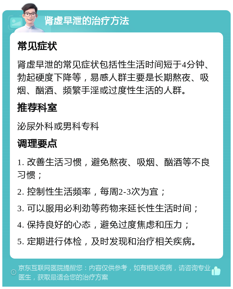 肾虚早泄的治疗方法 常见症状 肾虚早泄的常见症状包括性生活时间短于4分钟、勃起硬度下降等，易感人群主要是长期熬夜、吸烟、酗酒、频繁手淫或过度性生活的人群。 推荐科室 泌尿外科或男科专科 调理要点 1. 改善生活习惯，避免熬夜、吸烟、酗酒等不良习惯； 2. 控制性生活频率，每周2-3次为宜； 3. 可以服用必利劲等药物来延长性生活时间； 4. 保持良好的心态，避免过度焦虑和压力； 5. 定期进行体检，及时发现和治疗相关疾病。