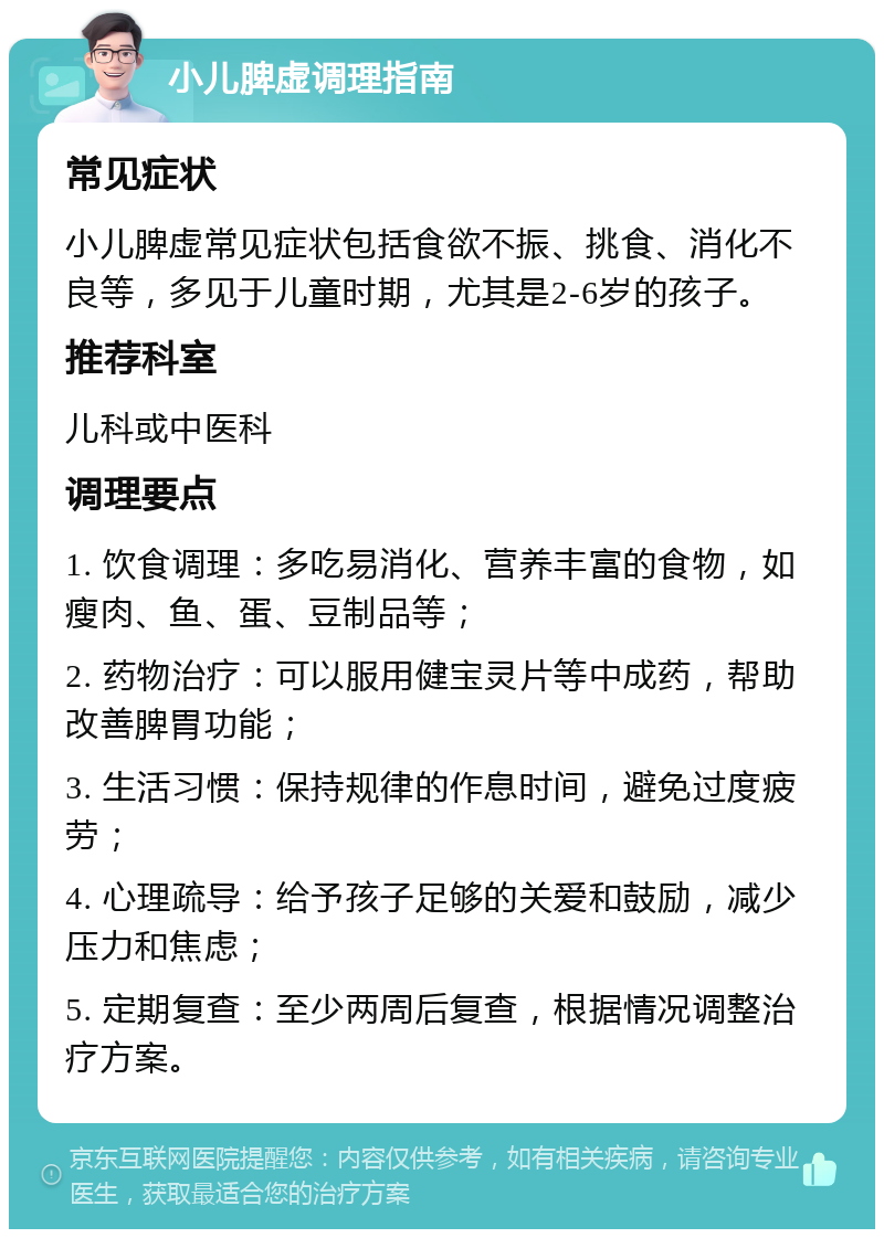 小儿脾虚调理指南 常见症状 小儿脾虚常见症状包括食欲不振、挑食、消化不良等，多见于儿童时期，尤其是2-6岁的孩子。 推荐科室 儿科或中医科 调理要点 1. 饮食调理：多吃易消化、营养丰富的食物，如瘦肉、鱼、蛋、豆制品等； 2. 药物治疗：可以服用健宝灵片等中成药，帮助改善脾胃功能； 3. 生活习惯：保持规律的作息时间，避免过度疲劳； 4. 心理疏导：给予孩子足够的关爱和鼓励，减少压力和焦虑； 5. 定期复查：至少两周后复查，根据情况调整治疗方案。