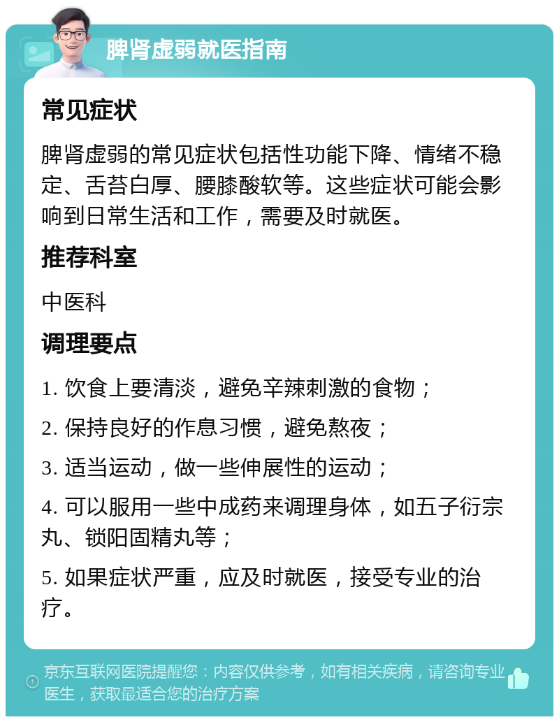 脾肾虚弱就医指南 常见症状 脾肾虚弱的常见症状包括性功能下降、情绪不稳定、舌苔白厚、腰膝酸软等。这些症状可能会影响到日常生活和工作，需要及时就医。 推荐科室 中医科 调理要点 1. 饮食上要清淡，避免辛辣刺激的食物； 2. 保持良好的作息习惯，避免熬夜； 3. 适当运动，做一些伸展性的运动； 4. 可以服用一些中成药来调理身体，如五子衍宗丸、锁阳固精丸等； 5. 如果症状严重，应及时就医，接受专业的治疗。