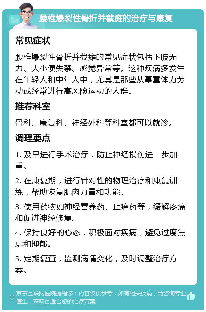 腰椎爆裂性骨折并截瘫的治疗与康复 常见症状 腰椎爆裂性骨折并截瘫的常见症状包括下肢无力、大小便失禁、感觉异常等。这种疾病多发生在年轻人和中年人中，尤其是那些从事重体力劳动或经常进行高风险运动的人群。 推荐科室 骨科、康复科、神经外科等科室都可以就诊。 调理要点 1. 及早进行手术治疗，防止神经损伤进一步加重。 2. 在康复期，进行针对性的物理治疗和康复训练，帮助恢复肌肉力量和功能。 3. 使用药物如神经营养药、止痛药等，缓解疼痛和促进神经修复。 4. 保持良好的心态，积极面对疾病，避免过度焦虑和抑郁。 5. 定期复查，监测病情变化，及时调整治疗方案。