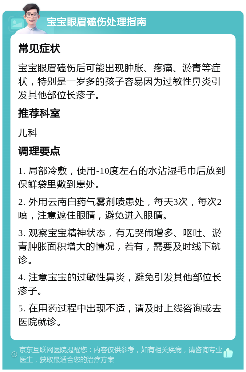 宝宝眼眉磕伤处理指南 常见症状 宝宝眼眉磕伤后可能出现肿胀、疼痛、淤青等症状，特别是一岁多的孩子容易因为过敏性鼻炎引发其他部位长疹子。 推荐科室 儿科 调理要点 1. 局部冷敷，使用-10度左右的水沾湿毛巾后放到保鲜袋里敷到患处。 2. 外用云南白药气雾剂喷患处，每天3次，每次2喷，注意遮住眼睛，避免进入眼睛。 3. 观察宝宝精神状态，有无哭闹增多、呕吐、淤青肿胀面积增大的情况，若有，需要及时线下就诊。 4. 注意宝宝的过敏性鼻炎，避免引发其他部位长疹子。 5. 在用药过程中出现不适，请及时上线咨询或去医院就诊。