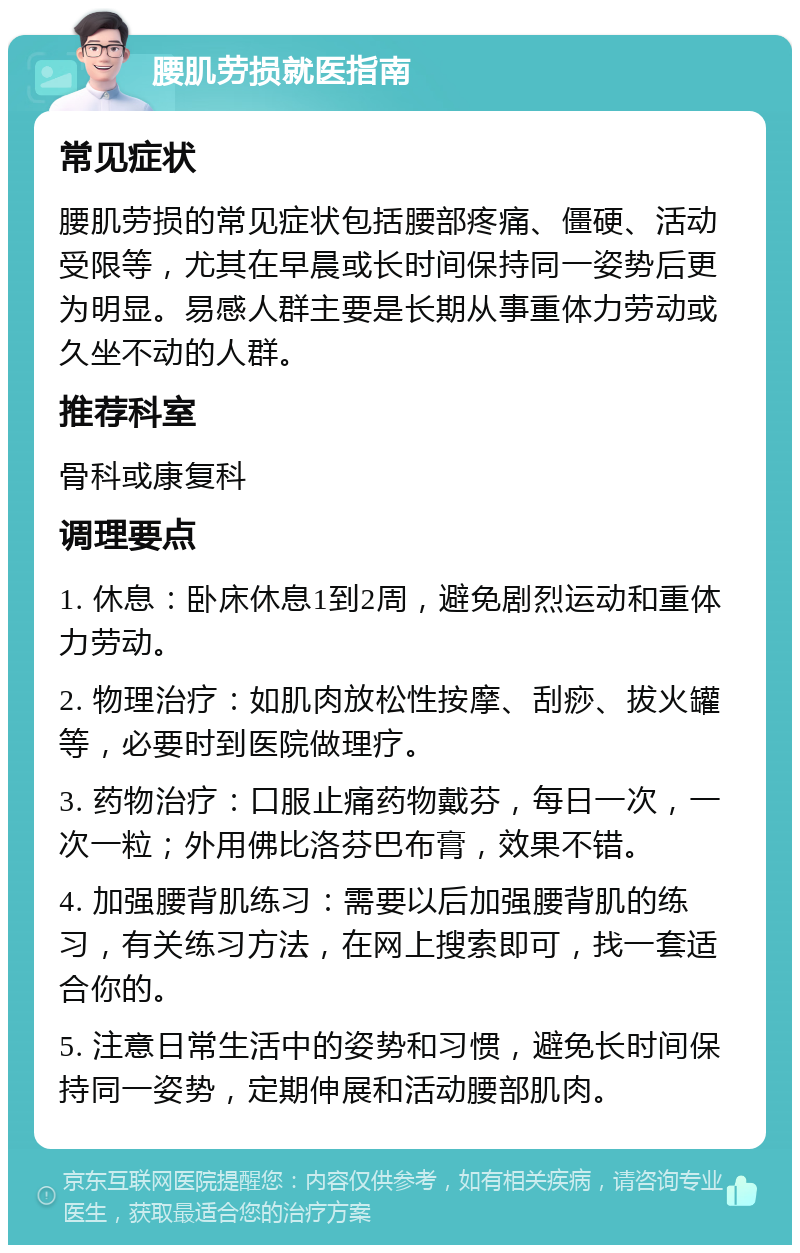 腰肌劳损就医指南 常见症状 腰肌劳损的常见症状包括腰部疼痛、僵硬、活动受限等，尤其在早晨或长时间保持同一姿势后更为明显。易感人群主要是长期从事重体力劳动或久坐不动的人群。 推荐科室 骨科或康复科 调理要点 1. 休息：卧床休息1到2周，避免剧烈运动和重体力劳动。 2. 物理治疗：如肌肉放松性按摩、刮痧、拔火罐等，必要时到医院做理疗。 3. 药物治疗：口服止痛药物戴芬，每日一次，一次一粒；外用佛比洛芬巴布膏，效果不错。 4. 加强腰背肌练习：需要以后加强腰背肌的练习，有关练习方法，在网上搜索即可，找一套适合你的。 5. 注意日常生活中的姿势和习惯，避免长时间保持同一姿势，定期伸展和活动腰部肌肉。