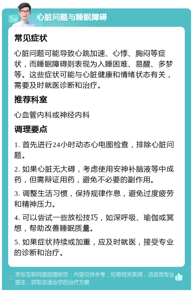 心脏问题与睡眠障碍 常见症状 心脏问题可能导致心跳加速、心悸、胸闷等症状，而睡眠障碍则表现为入睡困难、易醒、多梦等。这些症状可能与心脏健康和情绪状态有关，需要及时就医诊断和治疗。 推荐科室 心血管内科或神经内科 调理要点 1. 首先进行24小时动态心电图检查，排除心脏问题。 2. 如果心脏无大碍，考虑使用安神补脑液等中成药，但需辩证用药，避免不必要的副作用。 3. 调整生活习惯，保持规律作息，避免过度疲劳和精神压力。 4. 可以尝试一些放松技巧，如深呼吸、瑜伽或冥想，帮助改善睡眠质量。 5. 如果症状持续或加重，应及时就医，接受专业的诊断和治疗。