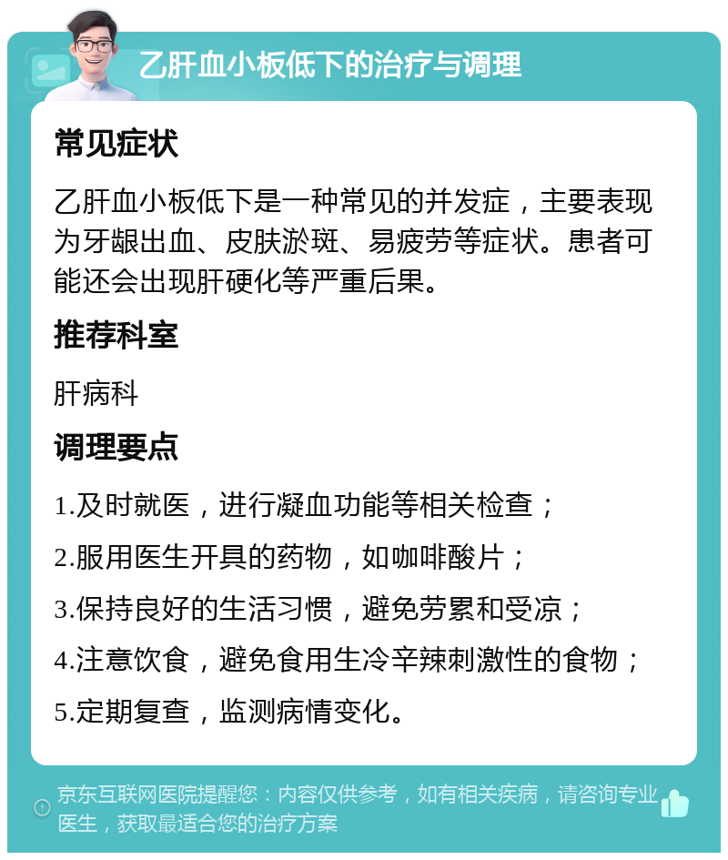 乙肝血小板低下的治疗与调理 常见症状 乙肝血小板低下是一种常见的并发症，主要表现为牙龈出血、皮肤淤斑、易疲劳等症状。患者可能还会出现肝硬化等严重后果。 推荐科室 肝病科 调理要点 1.及时就医，进行凝血功能等相关检查； 2.服用医生开具的药物，如咖啡酸片； 3.保持良好的生活习惯，避免劳累和受凉； 4.注意饮食，避免食用生冷辛辣刺激性的食物； 5.定期复查，监测病情变化。