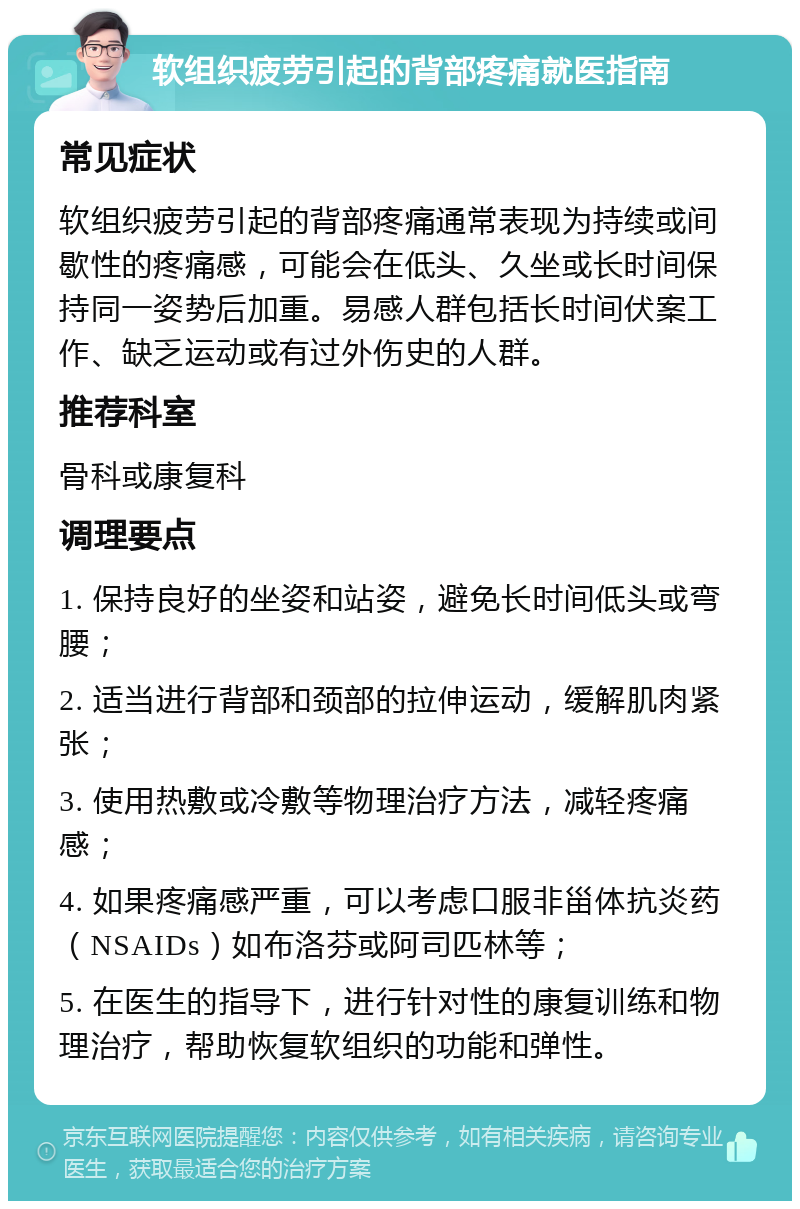 软组织疲劳引起的背部疼痛就医指南 常见症状 软组织疲劳引起的背部疼痛通常表现为持续或间歇性的疼痛感，可能会在低头、久坐或长时间保持同一姿势后加重。易感人群包括长时间伏案工作、缺乏运动或有过外伤史的人群。 推荐科室 骨科或康复科 调理要点 1. 保持良好的坐姿和站姿，避免长时间低头或弯腰； 2. 适当进行背部和颈部的拉伸运动，缓解肌肉紧张； 3. 使用热敷或冷敷等物理治疗方法，减轻疼痛感； 4. 如果疼痛感严重，可以考虑口服非甾体抗炎药（NSAIDs）如布洛芬或阿司匹林等； 5. 在医生的指导下，进行针对性的康复训练和物理治疗，帮助恢复软组织的功能和弹性。