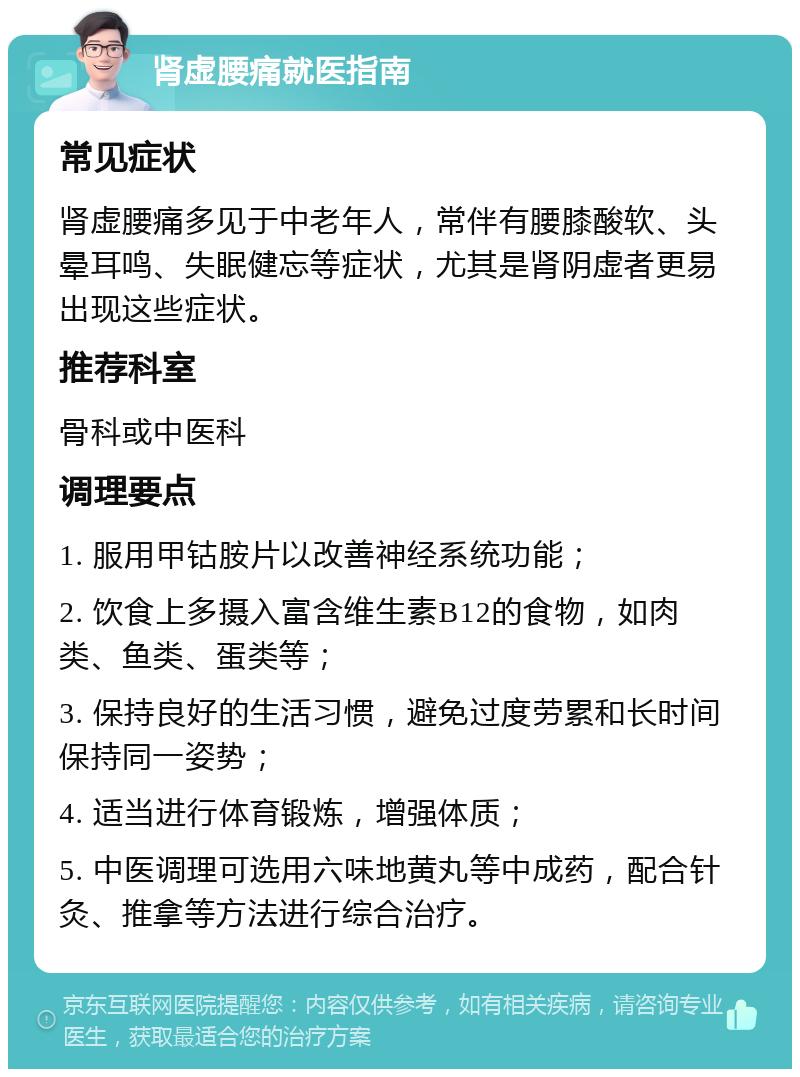 肾虚腰痛就医指南 常见症状 肾虚腰痛多见于中老年人，常伴有腰膝酸软、头晕耳鸣、失眠健忘等症状，尤其是肾阴虚者更易出现这些症状。 推荐科室 骨科或中医科 调理要点 1. 服用甲钴胺片以改善神经系统功能； 2. 饮食上多摄入富含维生素B12的食物，如肉类、鱼类、蛋类等； 3. 保持良好的生活习惯，避免过度劳累和长时间保持同一姿势； 4. 适当进行体育锻炼，增强体质； 5. 中医调理可选用六味地黄丸等中成药，配合针灸、推拿等方法进行综合治疗。