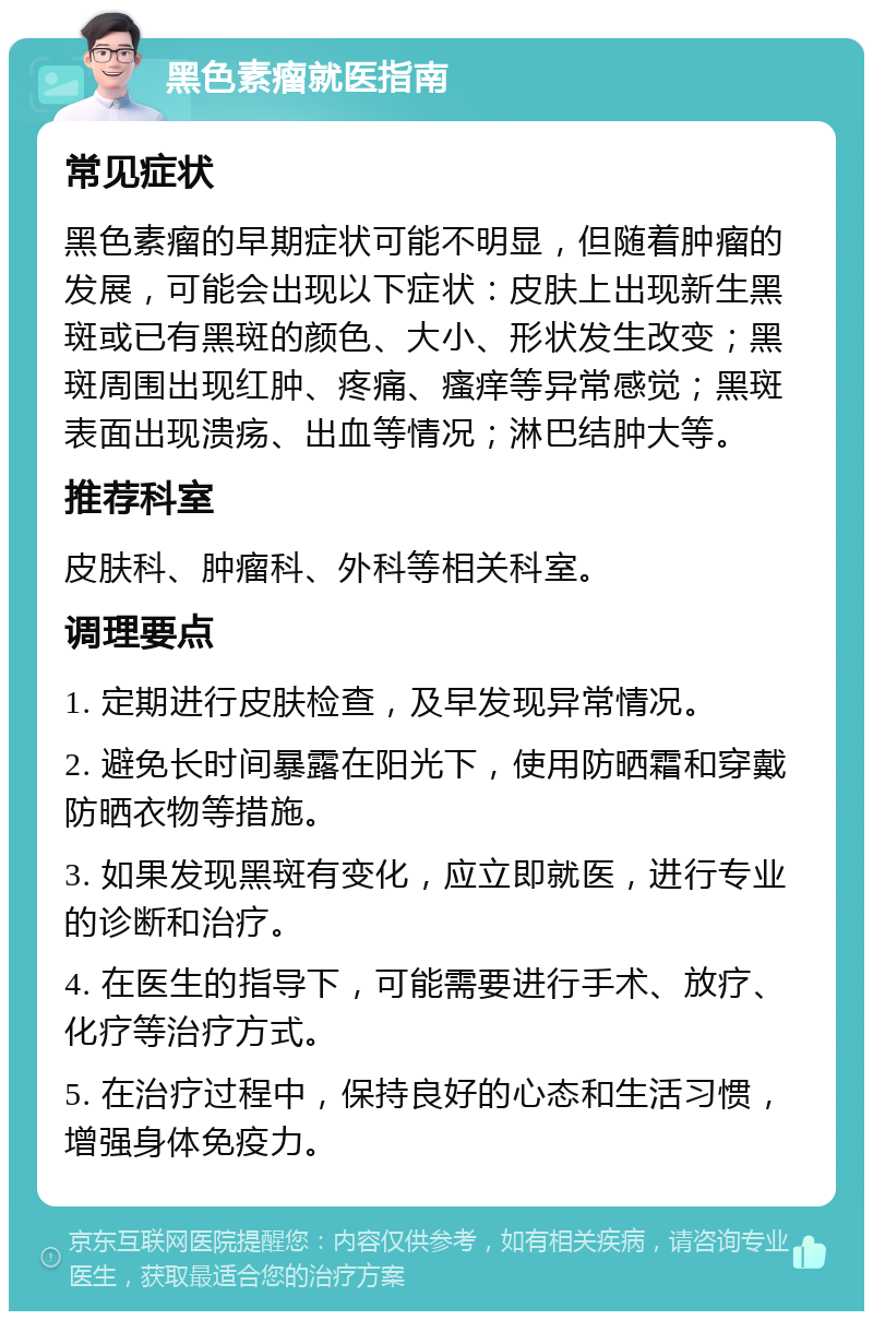 黑色素瘤就医指南 常见症状 黑色素瘤的早期症状可能不明显，但随着肿瘤的发展，可能会出现以下症状：皮肤上出现新生黑斑或已有黑斑的颜色、大小、形状发生改变；黑斑周围出现红肿、疼痛、瘙痒等异常感觉；黑斑表面出现溃疡、出血等情况；淋巴结肿大等。 推荐科室 皮肤科、肿瘤科、外科等相关科室。 调理要点 1. 定期进行皮肤检查，及早发现异常情况。 2. 避免长时间暴露在阳光下，使用防晒霜和穿戴防晒衣物等措施。 3. 如果发现黑斑有变化，应立即就医，进行专业的诊断和治疗。 4. 在医生的指导下，可能需要进行手术、放疗、化疗等治疗方式。 5. 在治疗过程中，保持良好的心态和生活习惯，增强身体免疫力。