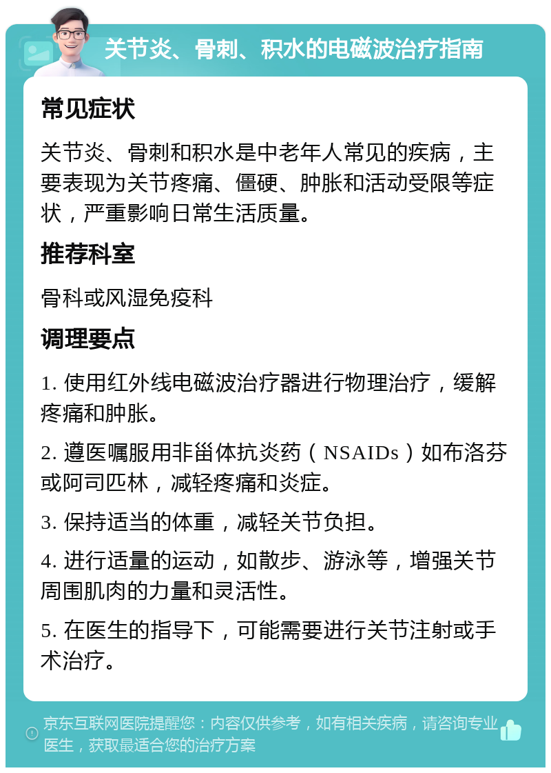 关节炎、骨刺、积水的电磁波治疗指南 常见症状 关节炎、骨刺和积水是中老年人常见的疾病，主要表现为关节疼痛、僵硬、肿胀和活动受限等症状，严重影响日常生活质量。 推荐科室 骨科或风湿免疫科 调理要点 1. 使用红外线电磁波治疗器进行物理治疗，缓解疼痛和肿胀。 2. 遵医嘱服用非甾体抗炎药（NSAIDs）如布洛芬或阿司匹林，减轻疼痛和炎症。 3. 保持适当的体重，减轻关节负担。 4. 进行适量的运动，如散步、游泳等，增强关节周围肌肉的力量和灵活性。 5. 在医生的指导下，可能需要进行关节注射或手术治疗。