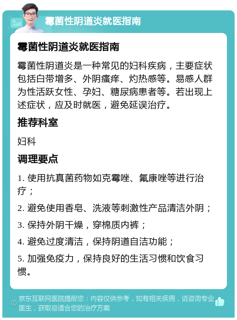 霉菌性阴道炎就医指南 霉菌性阴道炎就医指南 霉菌性阴道炎是一种常见的妇科疾病，主要症状包括白带增多、外阴瘙痒、灼热感等。易感人群为性活跃女性、孕妇、糖尿病患者等。若出现上述症状，应及时就医，避免延误治疗。 推荐科室 妇科 调理要点 1. 使用抗真菌药物如克霉唑、氟康唑等进行治疗； 2. 避免使用香皂、洗液等刺激性产品清洁外阴； 3. 保持外阴干燥，穿棉质内裤； 4. 避免过度清洁，保持阴道自洁功能； 5. 加强免疫力，保持良好的生活习惯和饮食习惯。