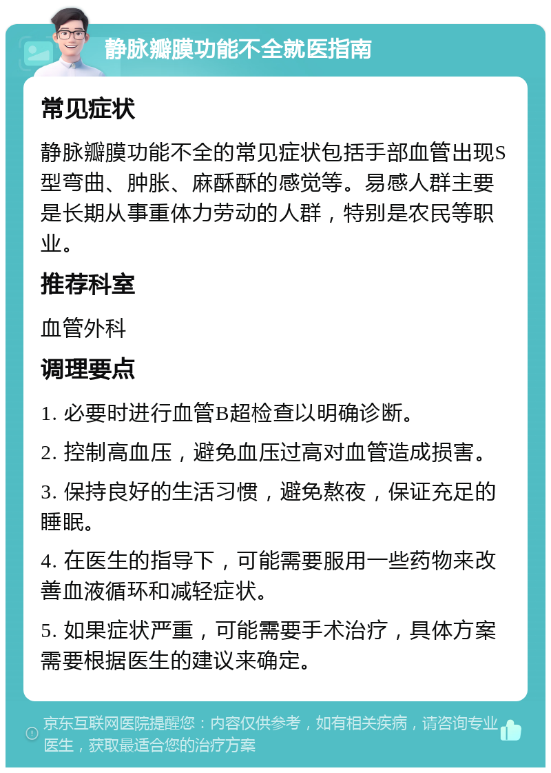 静脉瓣膜功能不全就医指南 常见症状 静脉瓣膜功能不全的常见症状包括手部血管出现S型弯曲、肿胀、麻酥酥的感觉等。易感人群主要是长期从事重体力劳动的人群，特别是农民等职业。 推荐科室 血管外科 调理要点 1. 必要时进行血管B超检查以明确诊断。 2. 控制高血压，避免血压过高对血管造成损害。 3. 保持良好的生活习惯，避免熬夜，保证充足的睡眠。 4. 在医生的指导下，可能需要服用一些药物来改善血液循环和减轻症状。 5. 如果症状严重，可能需要手术治疗，具体方案需要根据医生的建议来确定。